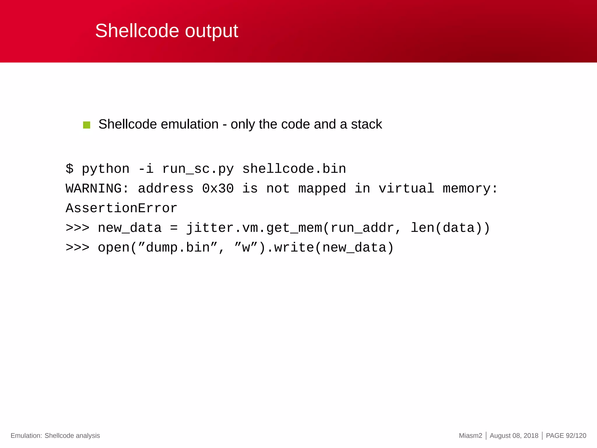 Shellcode output
Shellcode emulation - only the code and a stack
$ python -i run_sc.py shellcode.bin
WARNING: address 0x30 is not mapped in virtual memory:
AssertionError
>>> new_data = jitter.vm.get_mem(run_addr, len(data))
>>> open(”dump.bin”, ”w”).write(new_data)
Emulation: Shellcode analysis Miasm2 | August 08, 2018 | PAGE 92/120
 