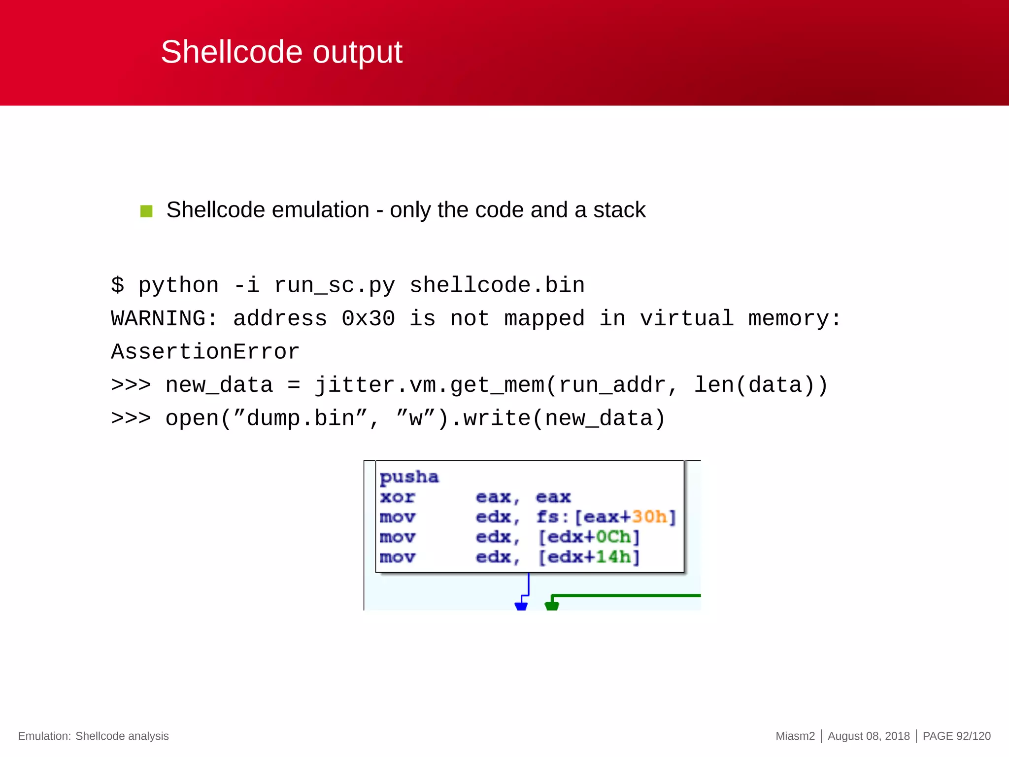 Shellcode output
Shellcode emulation - only the code and a stack
$ python -i run_sc.py shellcode.bin
WARNING: address 0x30 is not mapped in virtual memory:
AssertionError
>>> new_data = jitter.vm.get_mem(run_addr, len(data))
>>> open(”dump.bin”, ”w”).write(new_data)
Emulation: Shellcode analysis Miasm2 | August 08, 2018 | PAGE 92/120
 
