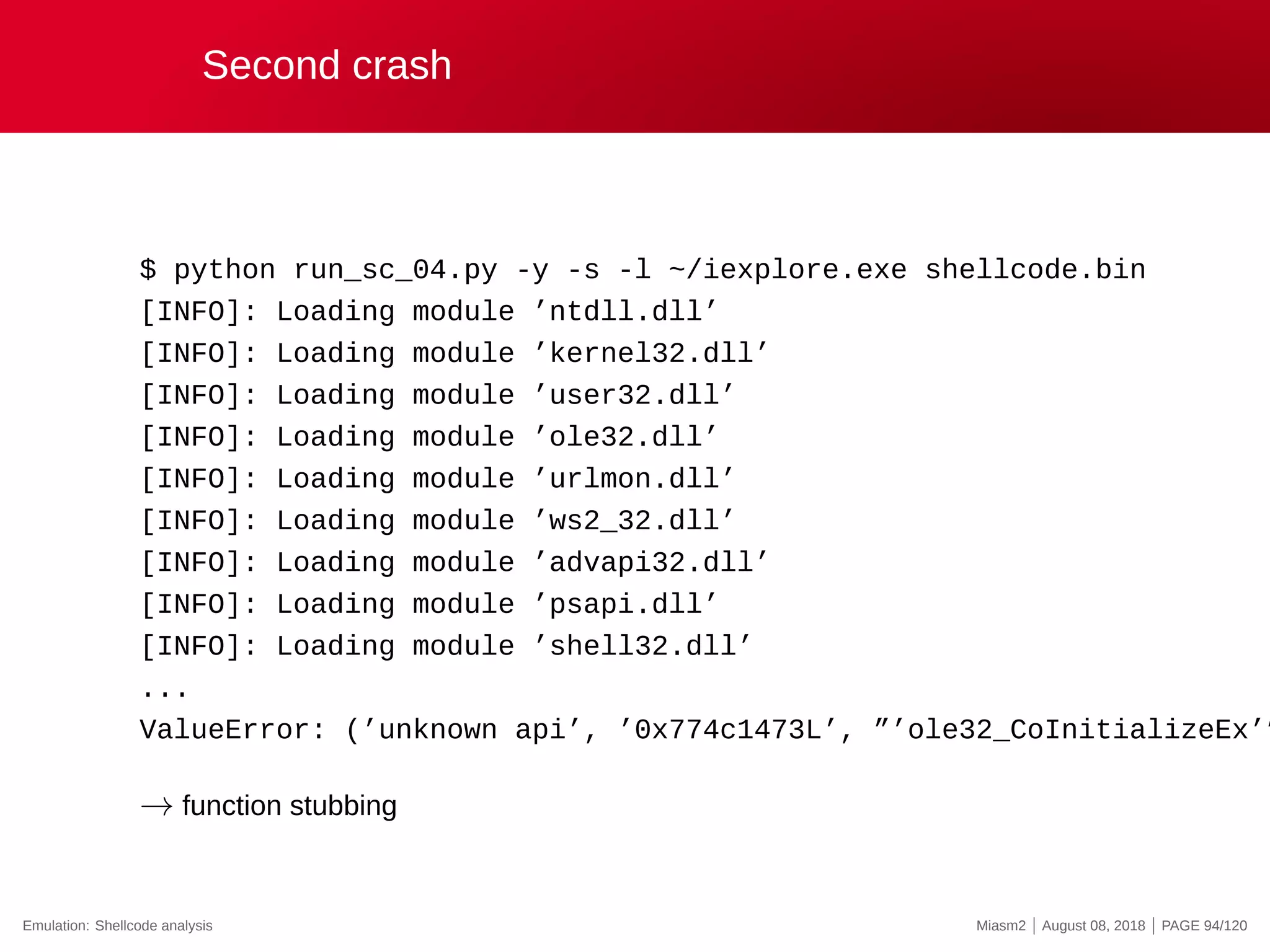 Second crash
$ python run_sc_04.py -y -s -l ~/iexplore.exe shellcode.bin
[INFO]: Loading module ’ntdll.dll’
[INFO]: Loading module ’kernel32.dll’
[INFO]: Loading module ’user32.dll’
[INFO]: Loading module ’ole32.dll’
[INFO]: Loading module ’urlmon.dll’
[INFO]: Loading module ’ws2_32.dll’
[INFO]: Loading module ’advapi32.dll’
[INFO]: Loading module ’psapi.dll’
[INFO]: Loading module ’shell32.dll’
...
ValueError: (’unknown api’, ’0x774c1473L’, ”’ole32_CoInitializeEx’”
→ function stubbing
Emulation: Shellcode analysis Miasm2 | August 08, 2018 | PAGE 94/120
 