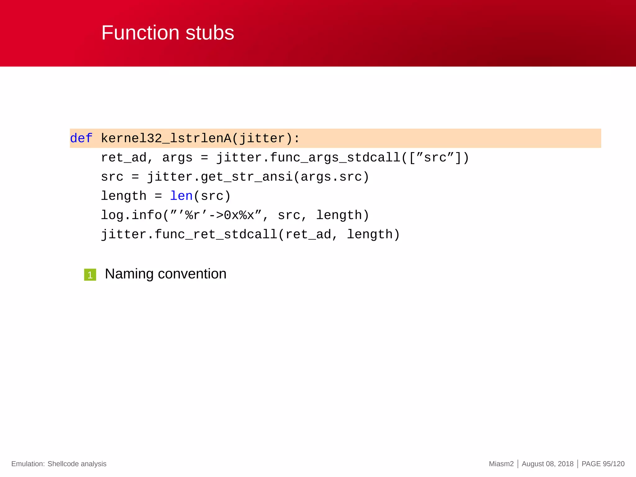 Function stubs
def kernel32_lstrlenA(jitter):
ret_ad, args = jitter.func_args_stdcall([”src”])
src = jitter.get_str_ansi(args.src)
length = len(src)
log.info(”’%r’->0x%x”, src, length)
jitter.func_ret_stdcall(ret_ad, length)
1 Naming convention
Emulation: Shellcode analysis Miasm2 | August 08, 2018 | PAGE 95/120
 