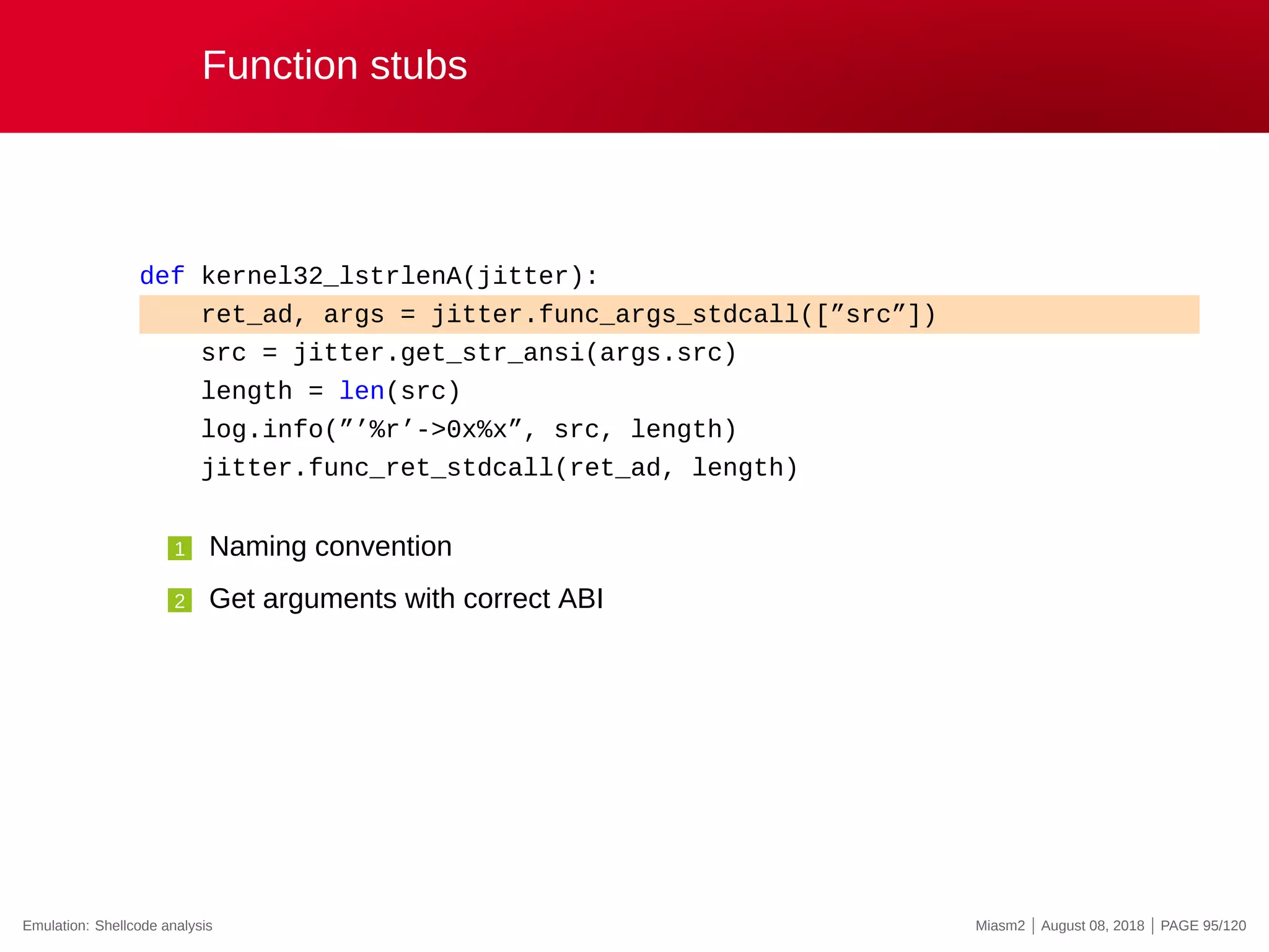 Function stubs
def kernel32_lstrlenA(jitter):
ret_ad, args = jitter.func_args_stdcall([”src”])
src = jitter.get_str_ansi(args.src)
length = len(src)
log.info(”’%r’->0x%x”, src, length)
jitter.func_ret_stdcall(ret_ad, length)
1 Naming convention
2 Get arguments with correct ABI
Emulation: Shellcode analysis Miasm2 | August 08, 2018 | PAGE 95/120
 