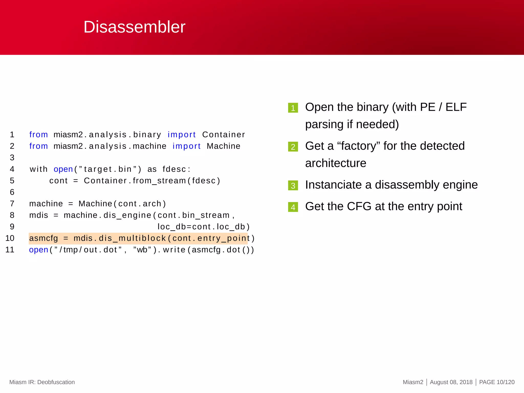 Disassembler
1 from miasm2 . analysis . binary import Container
2 from miasm2 . analysis . machine import Machine
3
4 with open ( ” target . bin ” ) as fdesc :
5 cont = Container . from_stream ( fdesc )
6
7 machine = Machine ( cont . arch )
8 mdis = machine . dis_engine ( cont . bin_stream ,
9 loc_db=cont . loc_db )
10 asmcfg = mdis . dis_multiblock ( cont . entry_point )
11 open ( ” / tmp / out . dot ” , ”wb” ) . write ( asmcfg . dot ( ) )
1 Open the binary (with PE / ELF
parsing if needed)
2 Get a “factory” for the detected
architecture
3 Instanciate a disassembly engine
4 Get the CFG at the entry point
Miasm IR: Deobfuscation Miasm2 | August 08, 2018 | PAGE 10/120
 