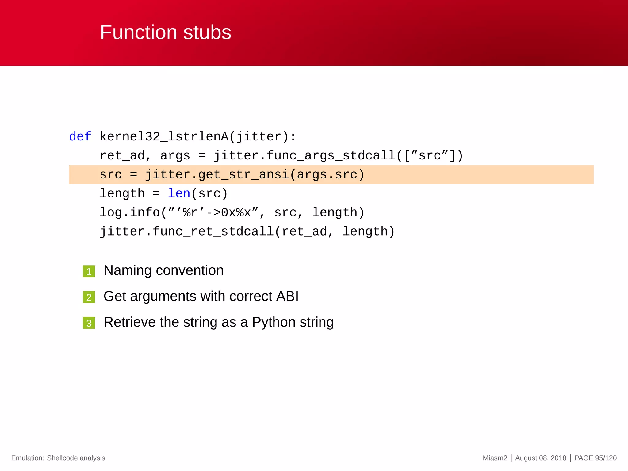 Function stubs
def kernel32_lstrlenA(jitter):
ret_ad, args = jitter.func_args_stdcall([”src”])
src = jitter.get_str_ansi(args.src)
length = len(src)
log.info(”’%r’->0x%x”, src, length)
jitter.func_ret_stdcall(ret_ad, length)
1 Naming convention
2 Get arguments with correct ABI
3 Retrieve the string as a Python string
Emulation: Shellcode analysis Miasm2 | August 08, 2018 | PAGE 95/120
 