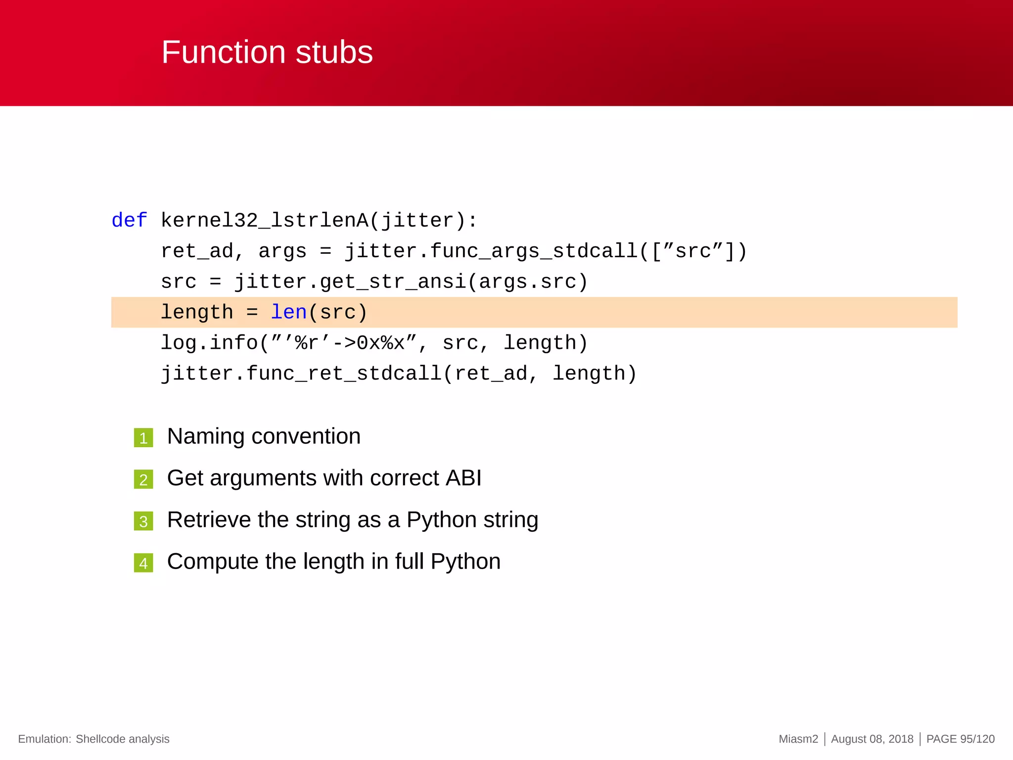 Function stubs
def kernel32_lstrlenA(jitter):
ret_ad, args = jitter.func_args_stdcall([”src”])
src = jitter.get_str_ansi(args.src)
length = len(src)
log.info(”’%r’->0x%x”, src, length)
jitter.func_ret_stdcall(ret_ad, length)
1 Naming convention
2 Get arguments with correct ABI
3 Retrieve the string as a Python string
4 Compute the length in full Python
Emulation: Shellcode analysis Miasm2 | August 08, 2018 | PAGE 95/120
 