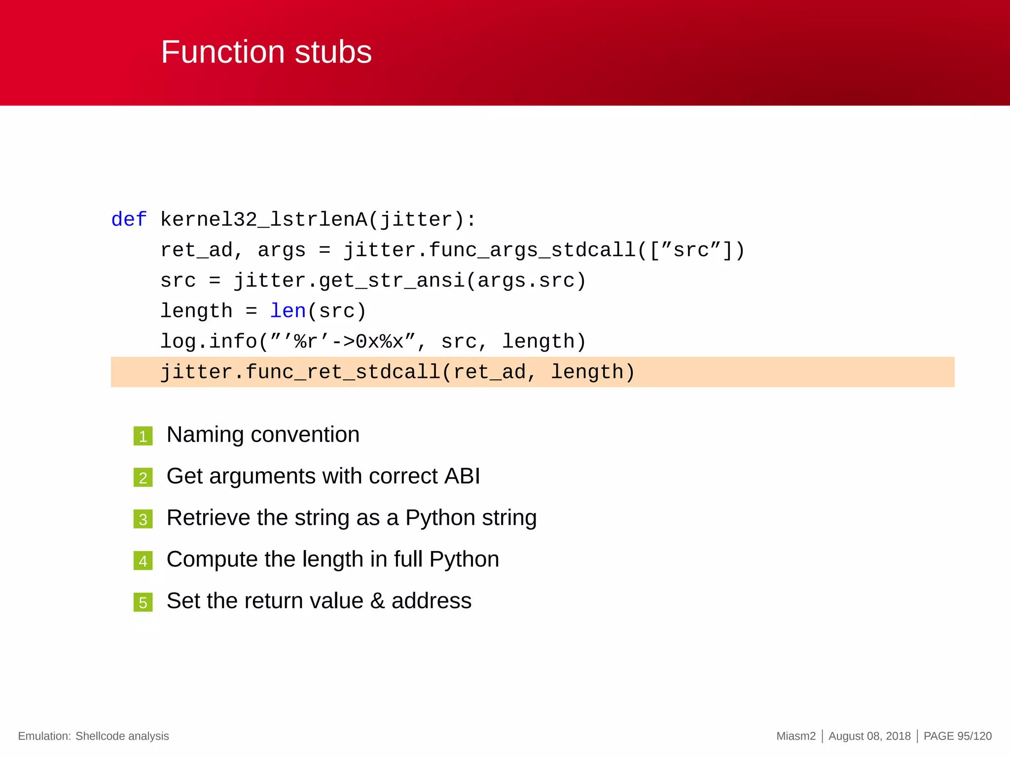 Function stubs
def kernel32_lstrlenA(jitter):
ret_ad, args = jitter.func_args_stdcall([”src”])
src = jitter.get_str_ansi(args.src)
length = len(src)
log.info(”’%r’->0x%x”, src, length)
jitter.func_ret_stdcall(ret_ad, length)
1 Naming convention
2 Get arguments with correct ABI
3 Retrieve the string as a Python string
4 Compute the length in full Python
5 Set the return value & address
Emulation: Shellcode analysis Miasm2 | August 08, 2018 | PAGE 95/120
 