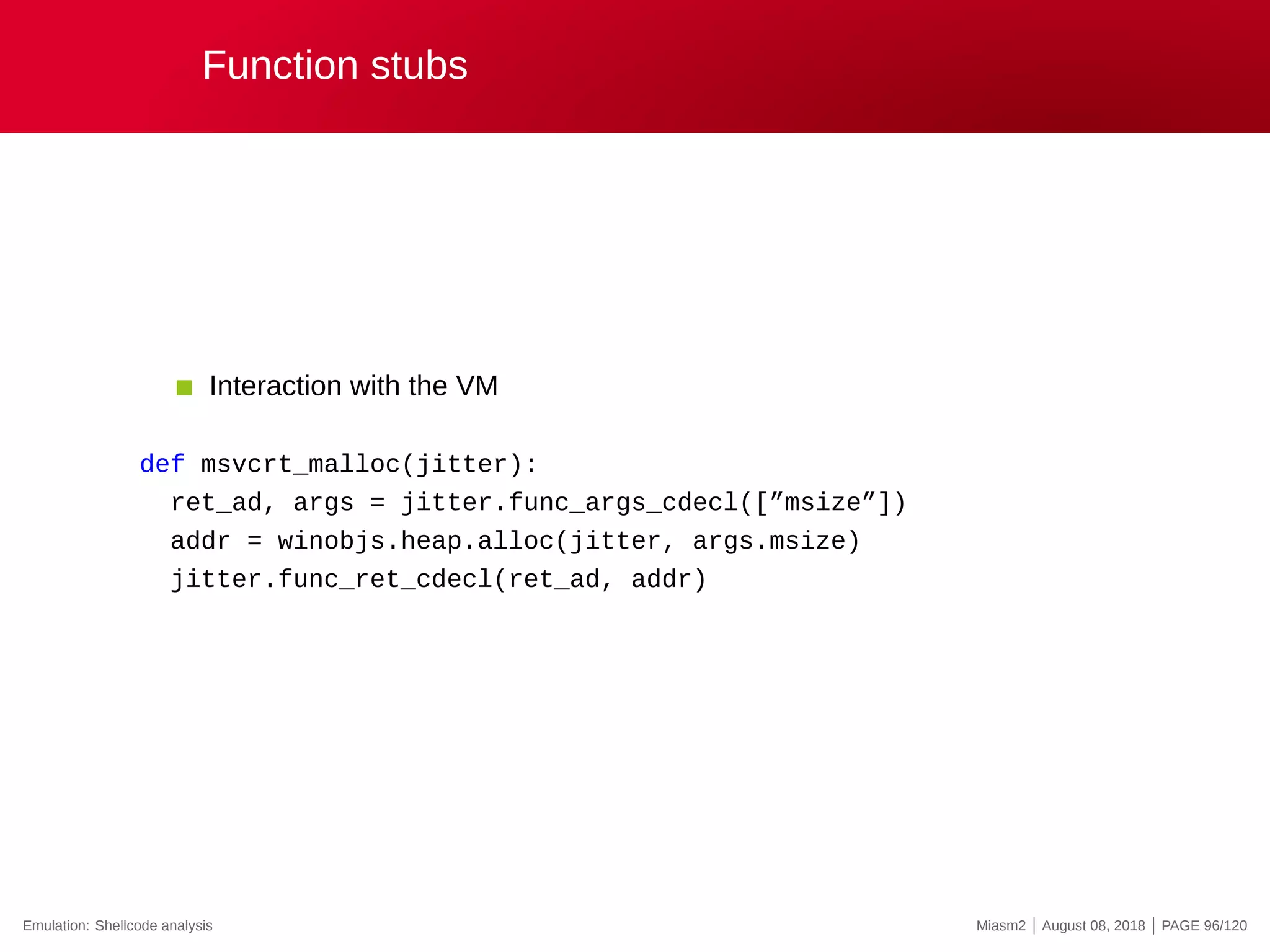 Function stubs
Interaction with the VM
def msvcrt_malloc(jitter):
ret_ad, args = jitter.func_args_cdecl([”msize”])
addr = winobjs.heap.alloc(jitter, args.msize)
jitter.func_ret_cdecl(ret_ad, addr)
Emulation: Shellcode analysis Miasm2 | August 08, 2018 | PAGE 96/120
 