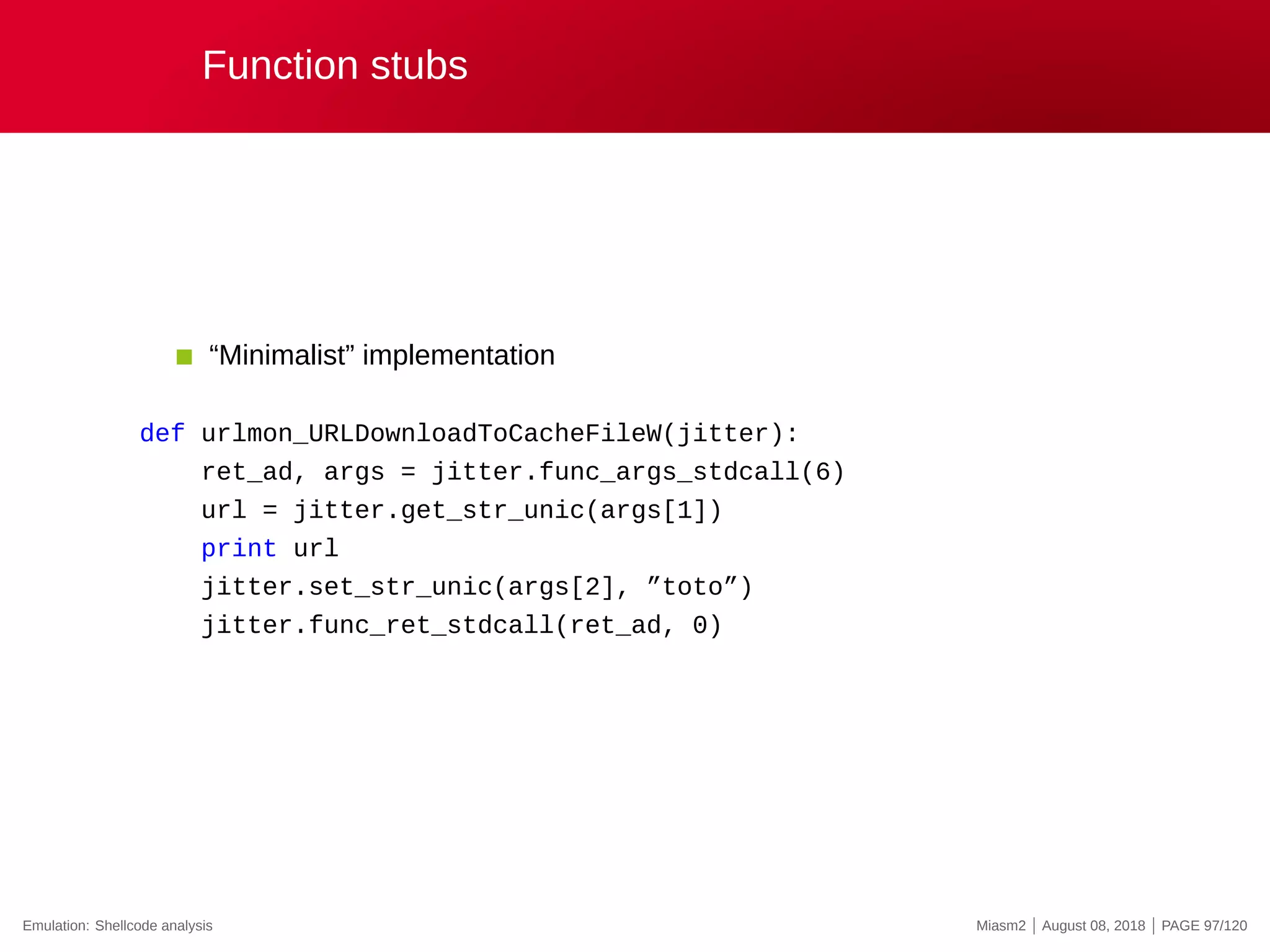 Function stubs
“Minimalist” implementation
def urlmon_URLDownloadToCacheFileW(jitter):
ret_ad, args = jitter.func_args_stdcall(6)
url = jitter.get_str_unic(args[1])
print url
jitter.set_str_unic(args[2], ”toto”)
jitter.func_ret_stdcall(ret_ad, 0)
Emulation: Shellcode analysis Miasm2 | August 08, 2018 | PAGE 97/120
 