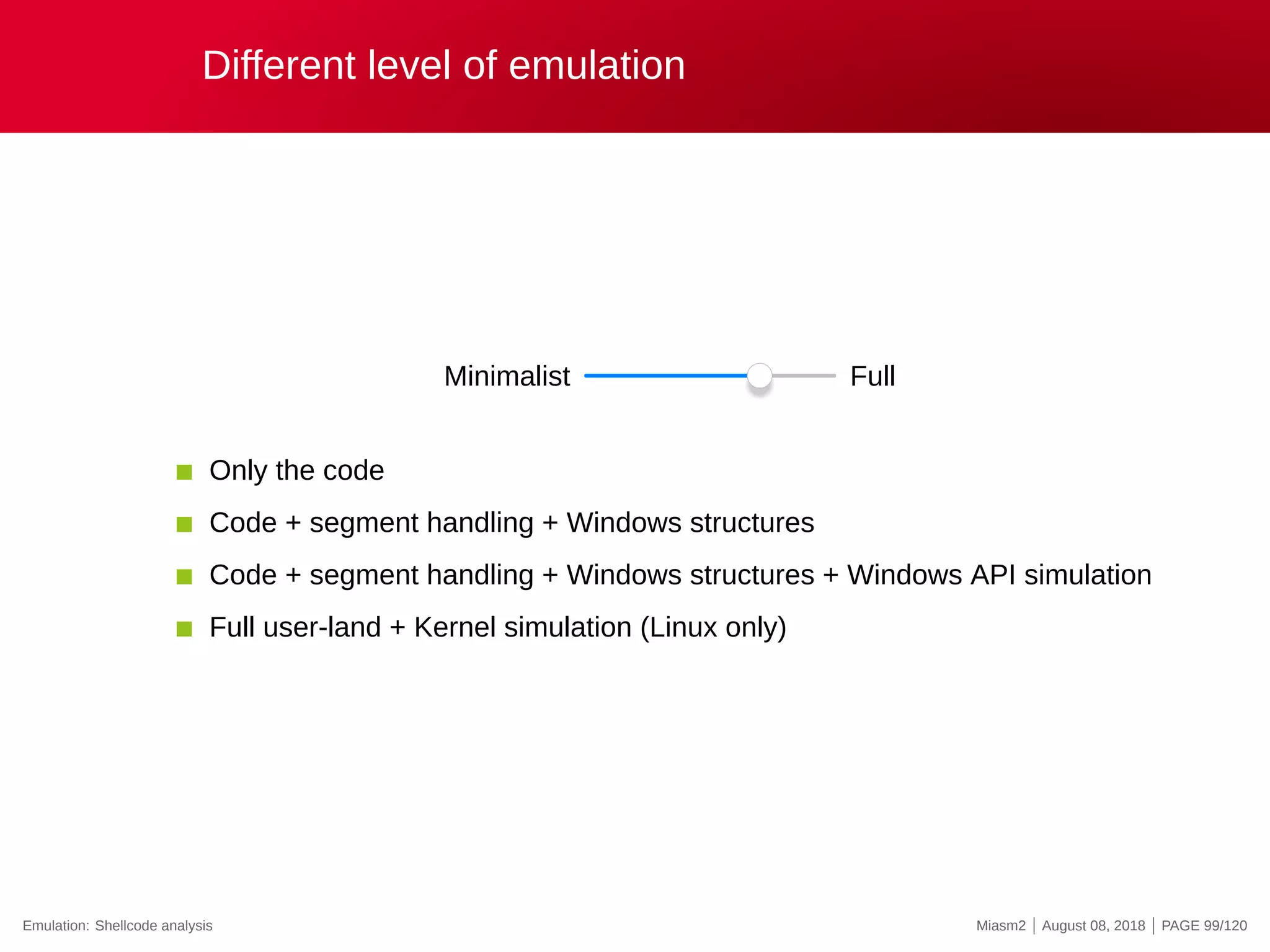 Different level of emulation
Minimalist Full
Only the code
Code + segment handling + Windows structures
Code + segment handling + Windows structures + Windows API simulation
Full user-land + Kernel simulation (Linux only)
Emulation: Shellcode analysis Miasm2 | August 08, 2018 | PAGE 99/120
 