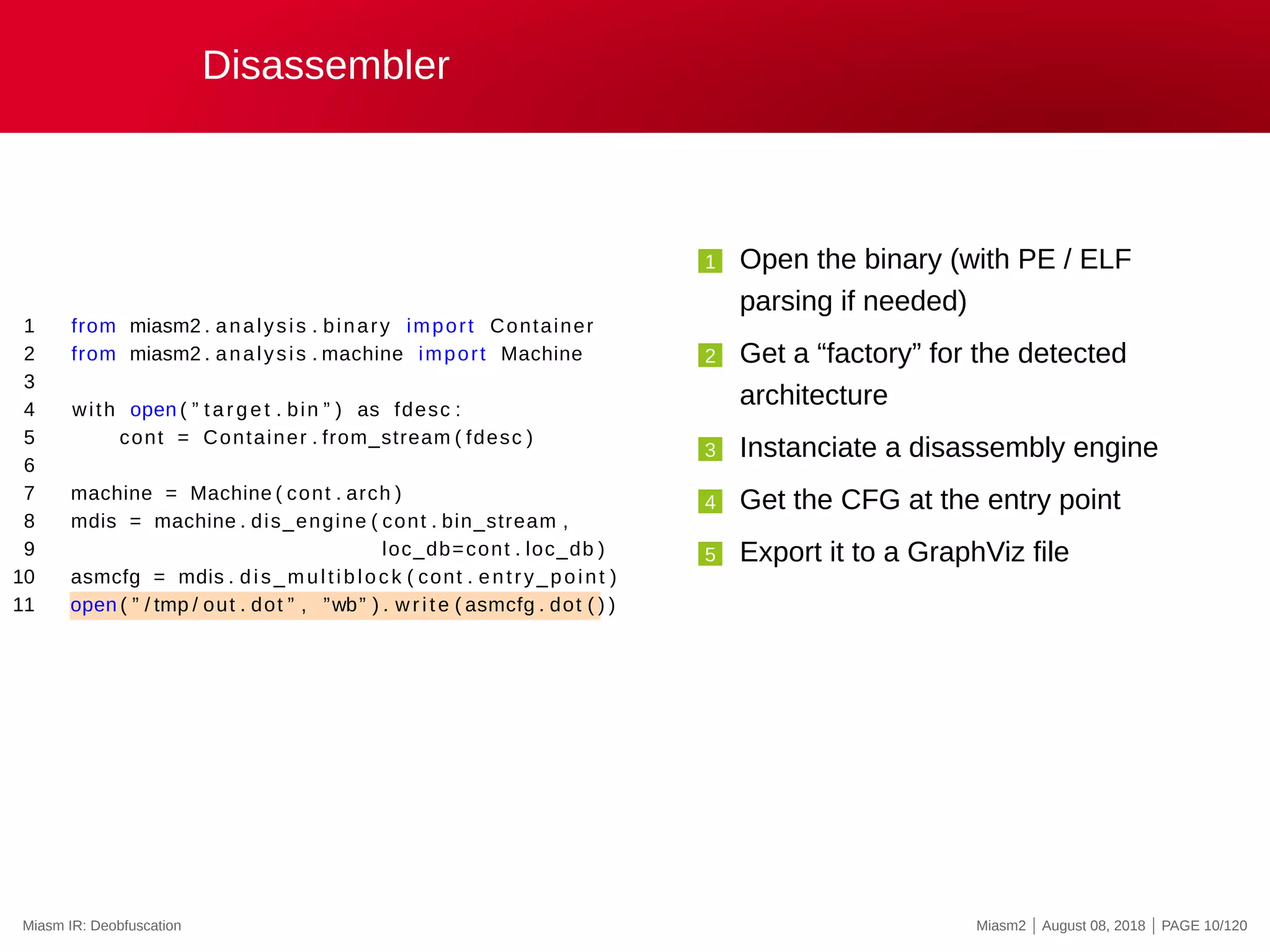 Disassembler
1 from miasm2 . analysis . binary import Container
2 from miasm2 . analysis . machine import Machine
3
4 with open ( ” target . bin ” ) as fdesc :
5 cont = Container . from_stream ( fdesc )
6
7 machine = Machine ( cont . arch )
8 mdis = machine . dis_engine ( cont . bin_stream ,
9 loc_db=cont . loc_db )
10 asmcfg = mdis . dis_multiblock ( cont . entry_point )
11 open ( ” / tmp / out . dot ” , ”wb” ) . write ( asmcfg . dot ( ) )
1 Open the binary (with PE / ELF
parsing if needed)
2 Get a “factory” for the detected
architecture
3 Instanciate a disassembly engine
4 Get the CFG at the entry point
5 Export it to a GraphViz file
Miasm IR: Deobfuscation Miasm2 | August 08, 2018 | PAGE 10/120
 