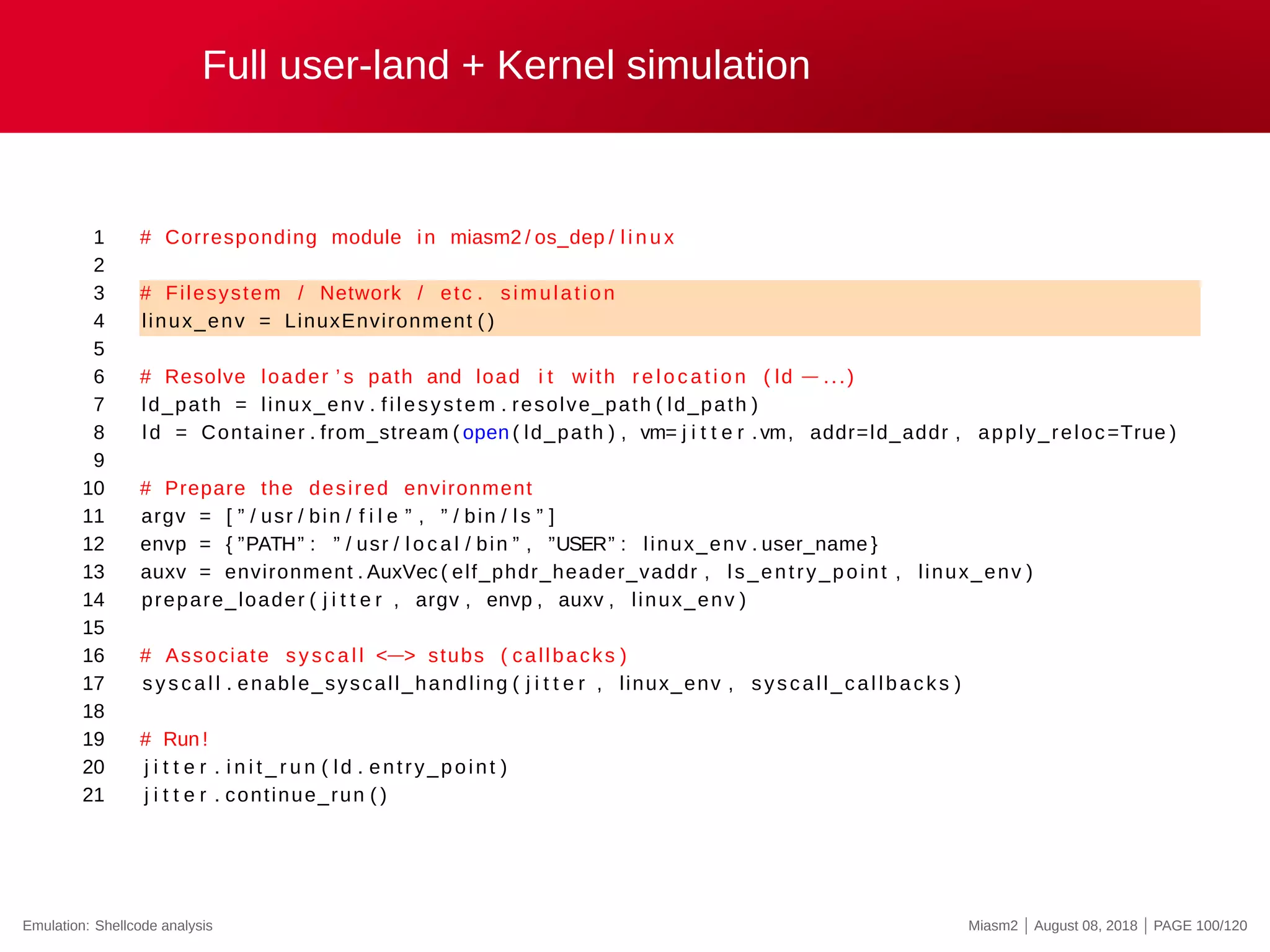Full user-land + Kernel simulation
1 # Corresponding module in miasm2 / os_dep / l i n u x
2
3 # Filesystem / Network / etc . simulation
4 linux_env = LinuxEnvironment ( )
5
6 # Resolve loader ’ s path and load i t with re l o c a t i o n ( ld −...)
7 ld_path = linux_env . filesystem . resolve_path ( ld_path )
8 ld = Container . from_stream ( open ( ld_path ) , vm= j i t t e r .vm, addr=ld_addr , apply_reloc=True )
9
10 # Prepare the desired environment
11 argv = [ ” / usr / bin / f i l e ” , ” / bin / l s ” ]
12 envp = { ”PATH” : ” / usr / l o c a l / bin ” , ”USER” : linux_env . user_name }
13 auxv = environment . AuxVec ( elf_phdr_header_vaddr , ls_entry_point , linux_env )
14 prepare_loader ( j i t t e r , argv , envp , auxv , linux_env )
15
16 # Associate syscall <−> stubs ( callbacks )
17 sys c al l . enable_syscall_handling ( j i t t e r , linux_env , syscall_callbacks )
18
19 # Run !
20 j i t t e r . i n i t _ r u n ( ld . entry_point )
21 j i t t e r . continue_run ( )
Emulation: Shellcode analysis Miasm2 | August 08, 2018 | PAGE 100/120
 