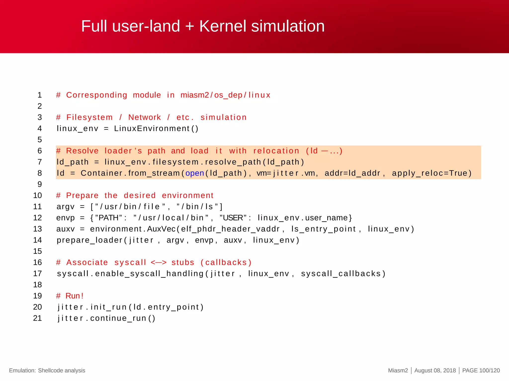 Full user-land + Kernel simulation
1 # Corresponding module in miasm2 / os_dep / l i n u x
2
3 # Filesystem / Network / etc . simulation
4 linux_env = LinuxEnvironment ( )
5
6 # Resolve loader ’ s path and load i t with re l o c a t i o n ( ld −...)
7 ld_path = linux_env . filesystem . resolve_path ( ld_path )
8 ld = Container . from_stream ( open ( ld_path ) , vm= j i t t e r .vm, addr=ld_addr , apply_reloc=True )
9
10 # Prepare the desired environment
11 argv = [ ” / usr / bin / f i l e ” , ” / bin / l s ” ]
12 envp = { ”PATH” : ” / usr / l o c a l / bin ” , ”USER” : linux_env . user_name }
13 auxv = environment . AuxVec ( elf_phdr_header_vaddr , ls_entry_point , linux_env )
14 prepare_loader ( j i t t e r , argv , envp , auxv , linux_env )
15
16 # Associate syscall <−> stubs ( callbacks )
17 sys c al l . enable_syscall_handling ( j i t t e r , linux_env , syscall_callbacks )
18
19 # Run !
20 j i t t e r . i n i t _ r u n ( ld . entry_point )
21 j i t t e r . continue_run ( )
Emulation: Shellcode analysis Miasm2 | August 08, 2018 | PAGE 100/120
 