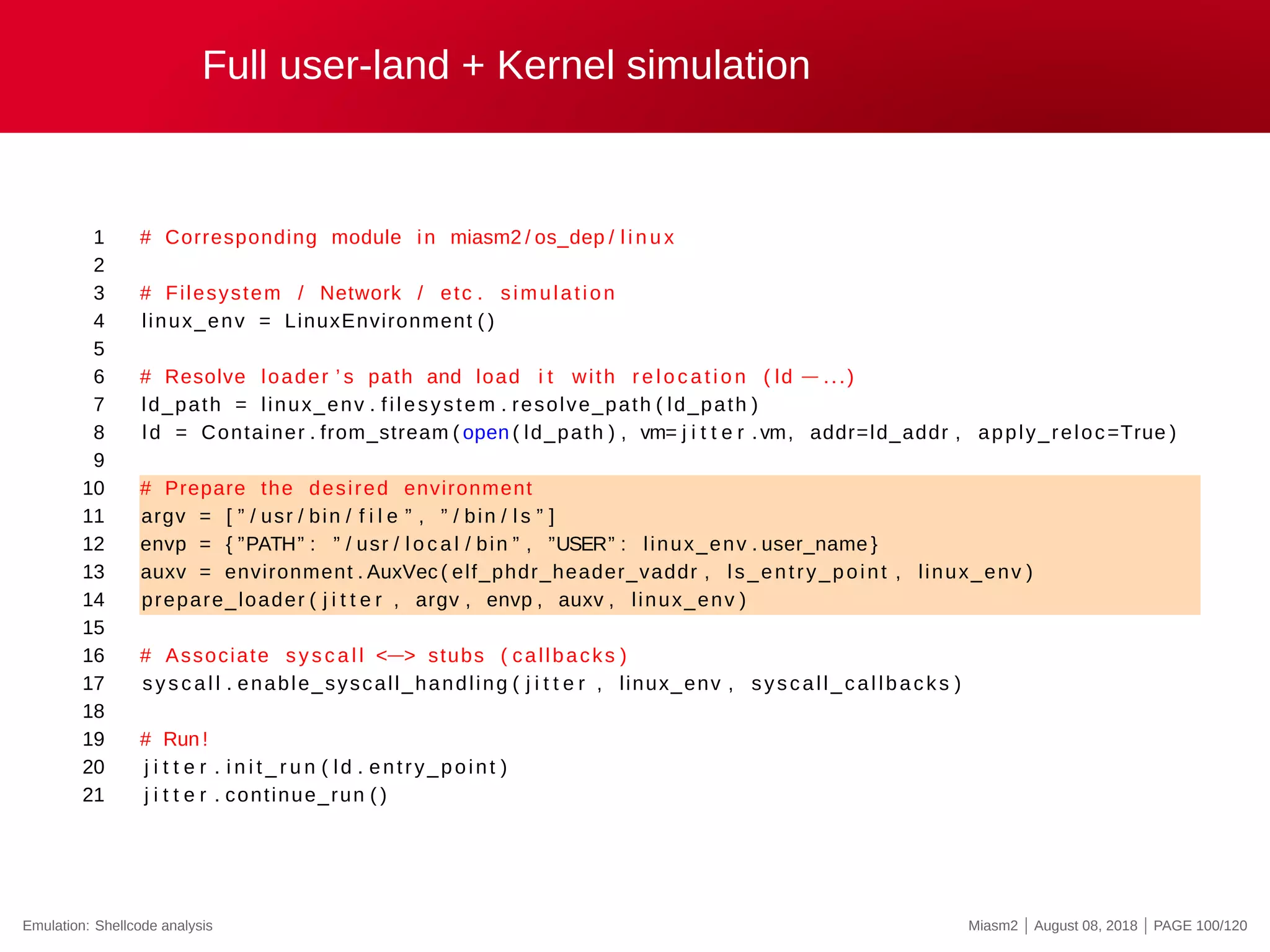 Full user-land + Kernel simulation
1 # Corresponding module in miasm2 / os_dep / l i n u x
2
3 # Filesystem / Network / etc . simulation
4 linux_env = LinuxEnvironment ( )
5
6 # Resolve loader ’ s path and load i t with re l o c a t i o n ( ld −...)
7 ld_path = linux_env . filesystem . resolve_path ( ld_path )
8 ld = Container . from_stream ( open ( ld_path ) , vm= j i t t e r .vm, addr=ld_addr , apply_reloc=True )
9
10 # Prepare the desired environment
11 argv = [ ” / usr / bin / f i l e ” , ” / bin / l s ” ]
12 envp = { ”PATH” : ” / usr / l o c a l / bin ” , ”USER” : linux_env . user_name }
13 auxv = environment . AuxVec ( elf_phdr_header_vaddr , ls_entry_point , linux_env )
14 prepare_loader ( j i t t e r , argv , envp , auxv , linux_env )
15
16 # Associate syscall <−> stubs ( callbacks )
17 sys c al l . enable_syscall_handling ( j i t t e r , linux_env , syscall_callbacks )
18
19 # Run !
20 j i t t e r . i n i t _ r u n ( ld . entry_point )
21 j i t t e r . continue_run ( )
Emulation: Shellcode analysis Miasm2 | August 08, 2018 | PAGE 100/120
 