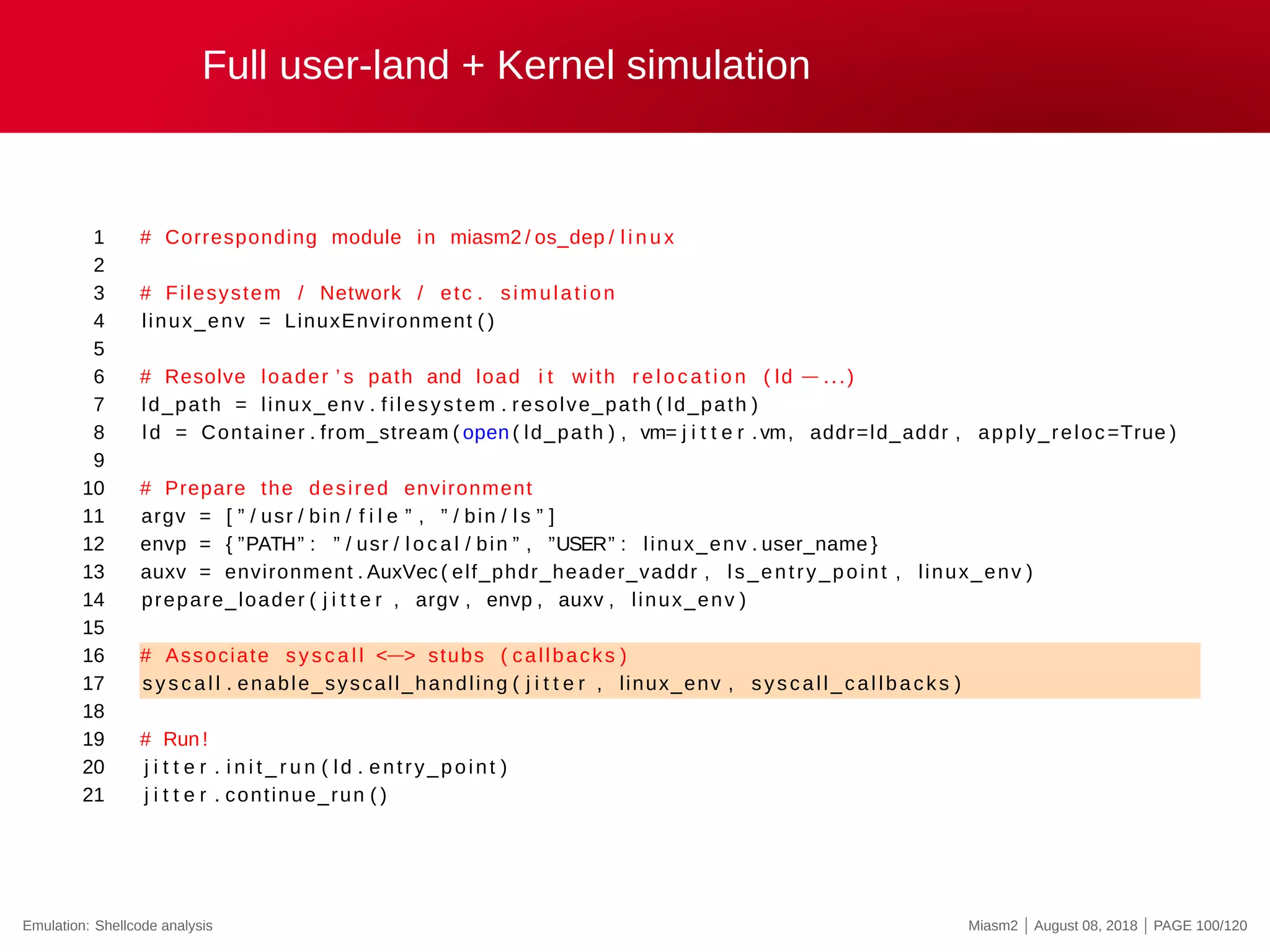 Full user-land + Kernel simulation
1 # Corresponding module in miasm2 / os_dep / l i n u x
2
3 # Filesystem / Network / etc . simulation
4 linux_env = LinuxEnvironment ( )
5
6 # Resolve loader ’ s path and load i t with re l o c a t i o n ( ld −...)
7 ld_path = linux_env . filesystem . resolve_path ( ld_path )
8 ld = Container . from_stream ( open ( ld_path ) , vm= j i t t e r .vm, addr=ld_addr , apply_reloc=True )
9
10 # Prepare the desired environment
11 argv = [ ” / usr / bin / f i l e ” , ” / bin / l s ” ]
12 envp = { ”PATH” : ” / usr / l o c a l / bin ” , ”USER” : linux_env . user_name }
13 auxv = environment . AuxVec ( elf_phdr_header_vaddr , ls_entry_point , linux_env )
14 prepare_loader ( j i t t e r , argv , envp , auxv , linux_env )
15
16 # Associate syscall <−> stubs ( callbacks )
17 sys c al l . enable_syscall_handling ( j i t t e r , linux_env , syscall_callbacks )
18
19 # Run !
20 j i t t e r . i n i t _ r u n ( ld . entry_point )
21 j i t t e r . continue_run ( )
Emulation: Shellcode analysis Miasm2 | August 08, 2018 | PAGE 100/120
 