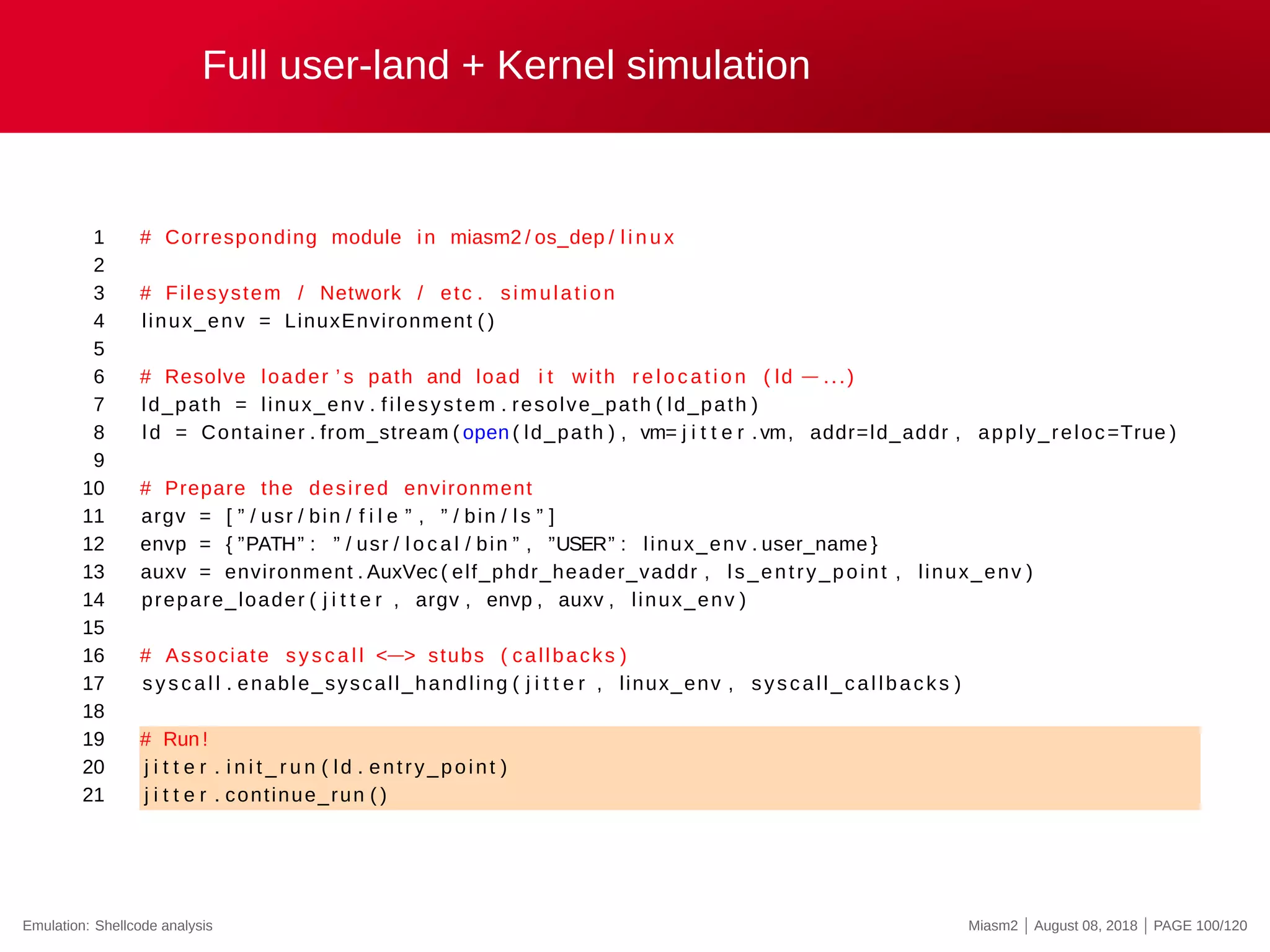 Full user-land + Kernel simulation
1 # Corresponding module in miasm2 / os_dep / l i n u x
2
3 # Filesystem / Network / etc . simulation
4 linux_env = LinuxEnvironment ( )
5
6 # Resolve loader ’ s path and load i t with re l o c a t i o n ( ld −...)
7 ld_path = linux_env . filesystem . resolve_path ( ld_path )
8 ld = Container . from_stream ( open ( ld_path ) , vm= j i t t e r .vm, addr=ld_addr , apply_reloc=True )
9
10 # Prepare the desired environment
11 argv = [ ” / usr / bin / f i l e ” , ” / bin / l s ” ]
12 envp = { ”PATH” : ” / usr / l o c a l / bin ” , ”USER” : linux_env . user_name }
13 auxv = environment . AuxVec ( elf_phdr_header_vaddr , ls_entry_point , linux_env )
14 prepare_loader ( j i t t e r , argv , envp , auxv , linux_env )
15
16 # Associate syscall <−> stubs ( callbacks )
17 sys c al l . enable_syscall_handling ( j i t t e r , linux_env , syscall_callbacks )
18
19 # Run !
20 j i t t e r . i n i t _ r u n ( ld . entry_point )
21 j i t t e r . continue_run ( )
Emulation: Shellcode analysis Miasm2 | August 08, 2018 | PAGE 100/120
 