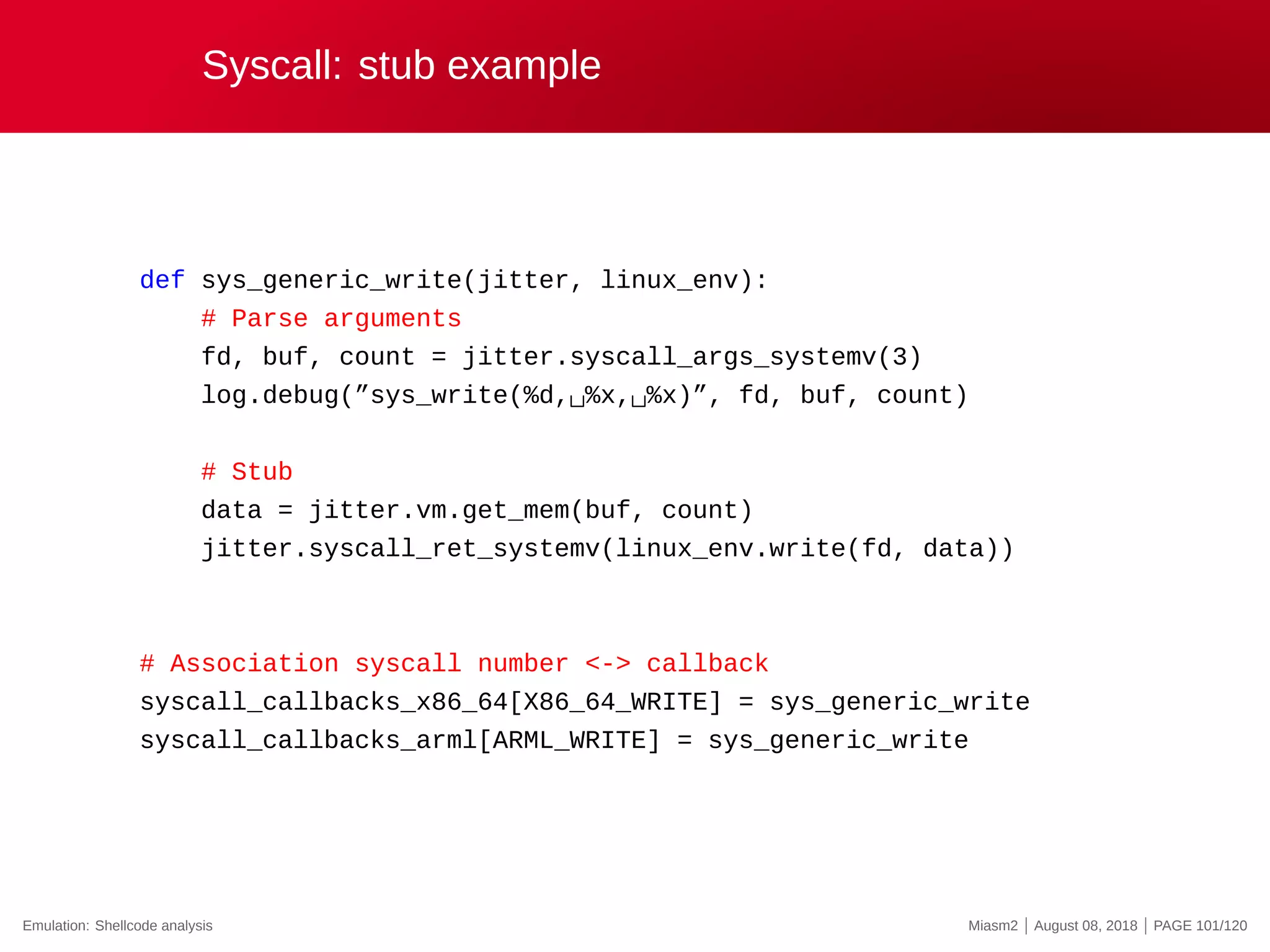 Syscall: stub example
def sys_generic_write(jitter, linux_env):
# Parse arguments
fd, buf, count = jitter.syscall_args_systemv(3)
log.debug(”sys_write(%d,␣%x,␣%x)”, fd, buf, count)
# Stub
data = jitter.vm.get_mem(buf, count)
jitter.syscall_ret_systemv(linux_env.write(fd, data))
# Association syscall number <-> callback
syscall_callbacks_x86_64[X86_64_WRITE] = sys_generic_write
syscall_callbacks_arml[ARML_WRITE] = sys_generic_write
Emulation: Shellcode analysis Miasm2 | August 08, 2018 | PAGE 101/120
 