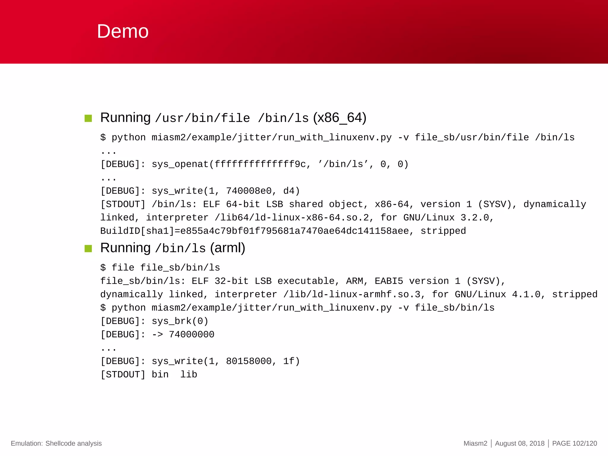 Demo
Running /usr/bin/file /bin/ls (x86_64)
$ python miasm2/example/jitter/run_with_linuxenv.py -v file_sb/usr/bin/file /bin/ls
...
[DEBUG]: sys_openat(ffffffffffffff9c, ’/bin/ls’, 0, 0)
...
[DEBUG]: sys_write(1, 740008e0, d4)
[STDOUT] /bin/ls: ELF 64-bit LSB shared object, x86-64, version 1 (SYSV), dynamically
linked, interpreter /lib64/ld-linux-x86-64.so.2, for GNU/Linux 3.2.0,
BuildID[sha1]=e855a4c79bf01f795681a7470ae64dc141158aee, stripped
Running /bin/ls (arml)
$ file file_sb/bin/ls
file_sb/bin/ls: ELF 32-bit LSB executable, ARM, EABI5 version 1 (SYSV),
dynamically linked, interpreter /lib/ld-linux-armhf.so.3, for GNU/Linux 4.1.0, stripped
$ python miasm2/example/jitter/run_with_linuxenv.py -v file_sb/bin/ls
[DEBUG]: sys_brk(0)
[DEBUG]: -> 74000000
...
[DEBUG]: sys_write(1, 80158000, 1f)
[STDOUT] bin lib
Emulation: Shellcode analysis Miasm2 | August 08, 2018 | PAGE 102/120
 