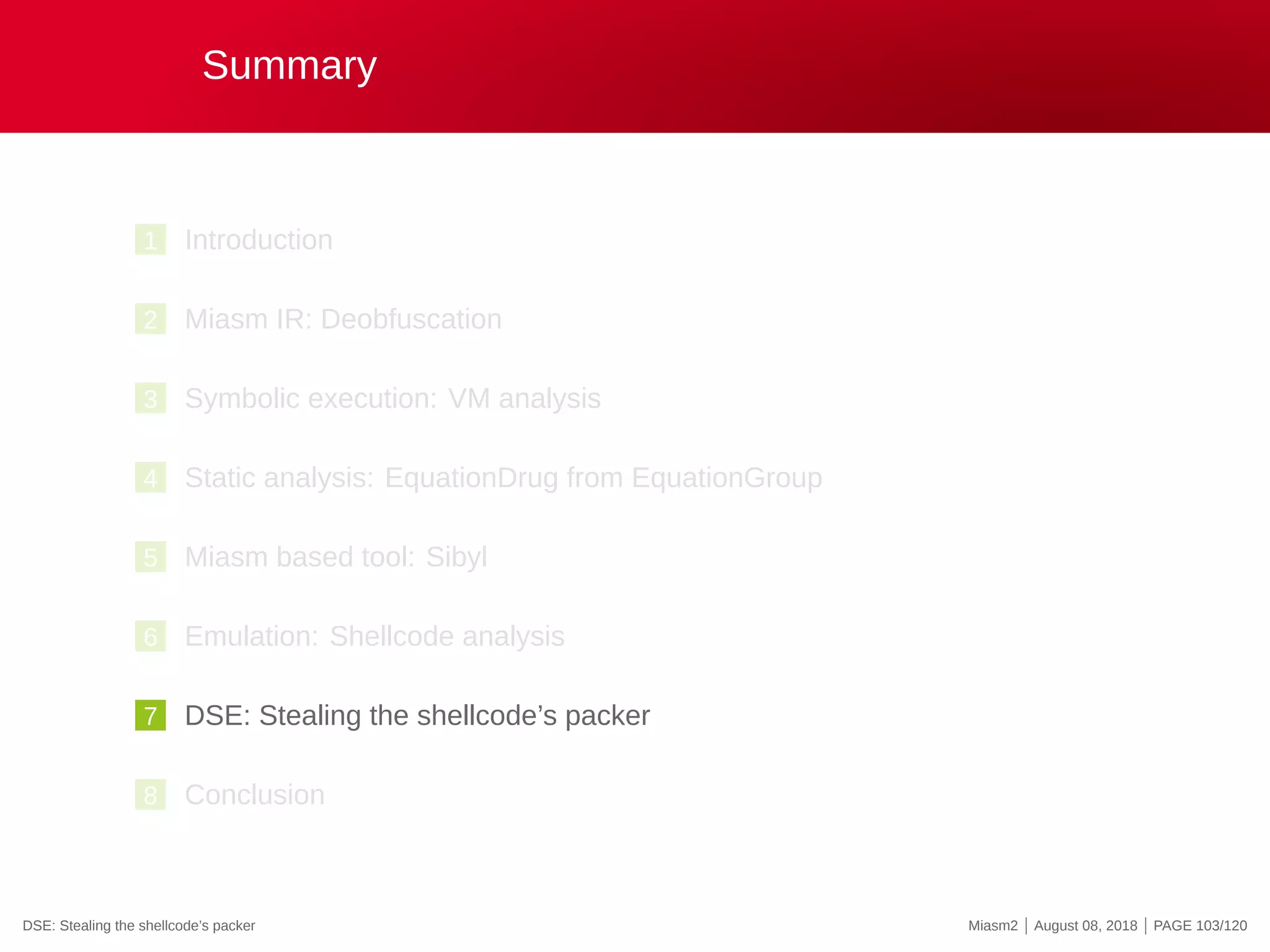Summary
1 Introduction
2 Miasm IR: Deobfuscation
3 Symbolic execution: VM analysis
4 Static analysis: EquationDrug from EquationGroup
5 Miasm based tool: Sibyl
6 Emulation: Shellcode analysis
7 DSE: Stealing the shellcode’s packer
8 Conclusion
DSE: Stealing the shellcode’s packer Miasm2 | August 08, 2018 | PAGE 103/120
 