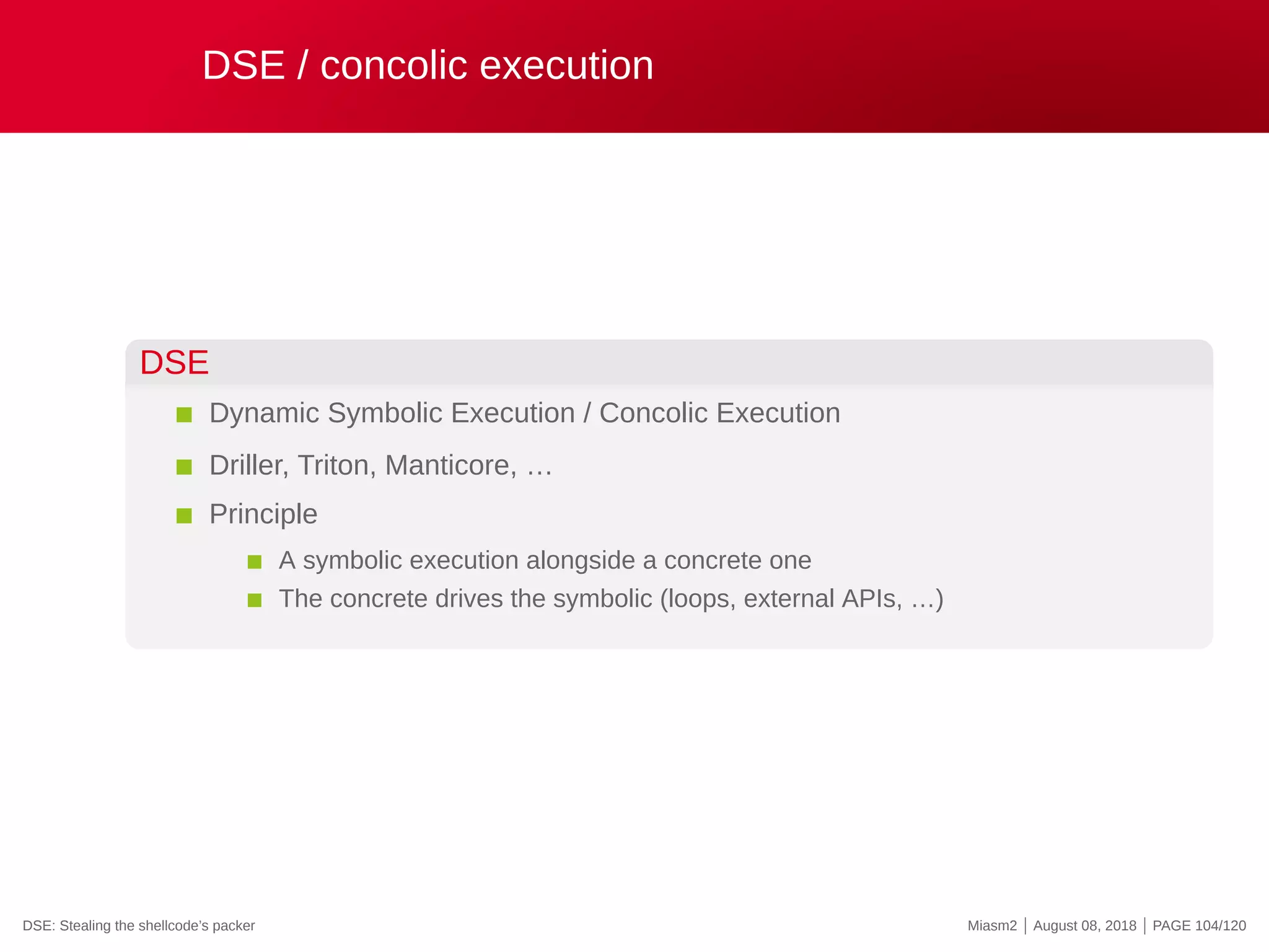 DSE / concolic execution
DSE
Dynamic Symbolic Execution / Concolic Execution
Driller, Triton, Manticore, …
Principle
A symbolic execution alongside a concrete one
The concrete drives the symbolic (loops, external APIs, …)
DSE: Stealing the shellcode’s packer Miasm2 | August 08, 2018 | PAGE 104/120
 