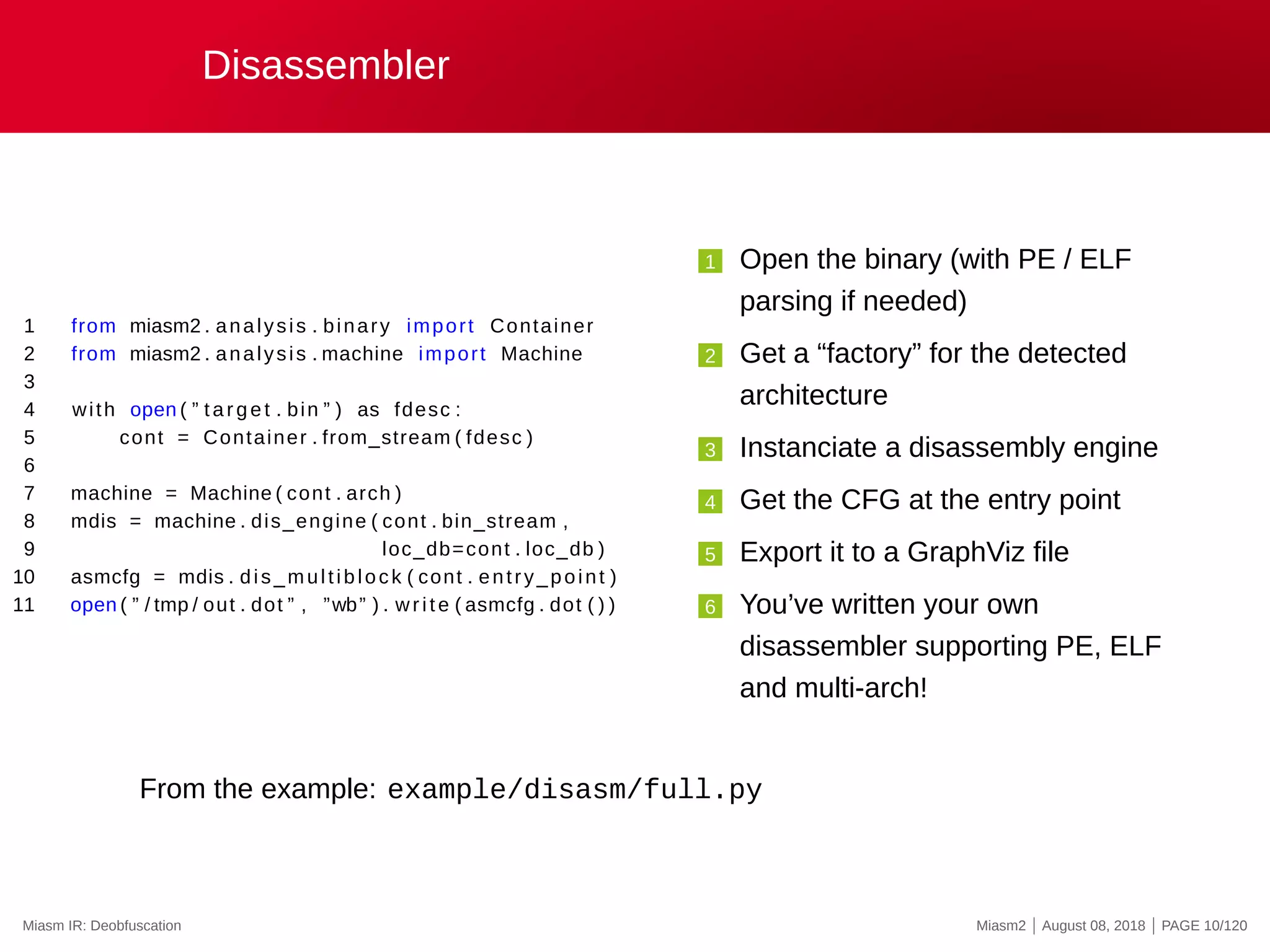 Disassembler
1 from miasm2 . analysis . binary import Container
2 from miasm2 . analysis . machine import Machine
3
4 with open ( ” target . bin ” ) as fdesc :
5 cont = Container . from_stream ( fdesc )
6
7 machine = Machine ( cont . arch )
8 mdis = machine . dis_engine ( cont . bin_stream ,
9 loc_db=cont . loc_db )
10 asmcfg = mdis . dis_multiblock ( cont . entry_point )
11 open ( ” / tmp / out . dot ” , ”wb” ) . write ( asmcfg . dot ( ) )
1 Open the binary (with PE / ELF
parsing if needed)
2 Get a “factory” for the detected
architecture
3 Instanciate a disassembly engine
4 Get the CFG at the entry point
5 Export it to a GraphViz file
6 You’ve written your own
disassembler supporting PE, ELF
and multi-arch!
From the example: example/disasm/full.py
Miasm IR: Deobfuscation Miasm2 | August 08, 2018 | PAGE 10/120
 