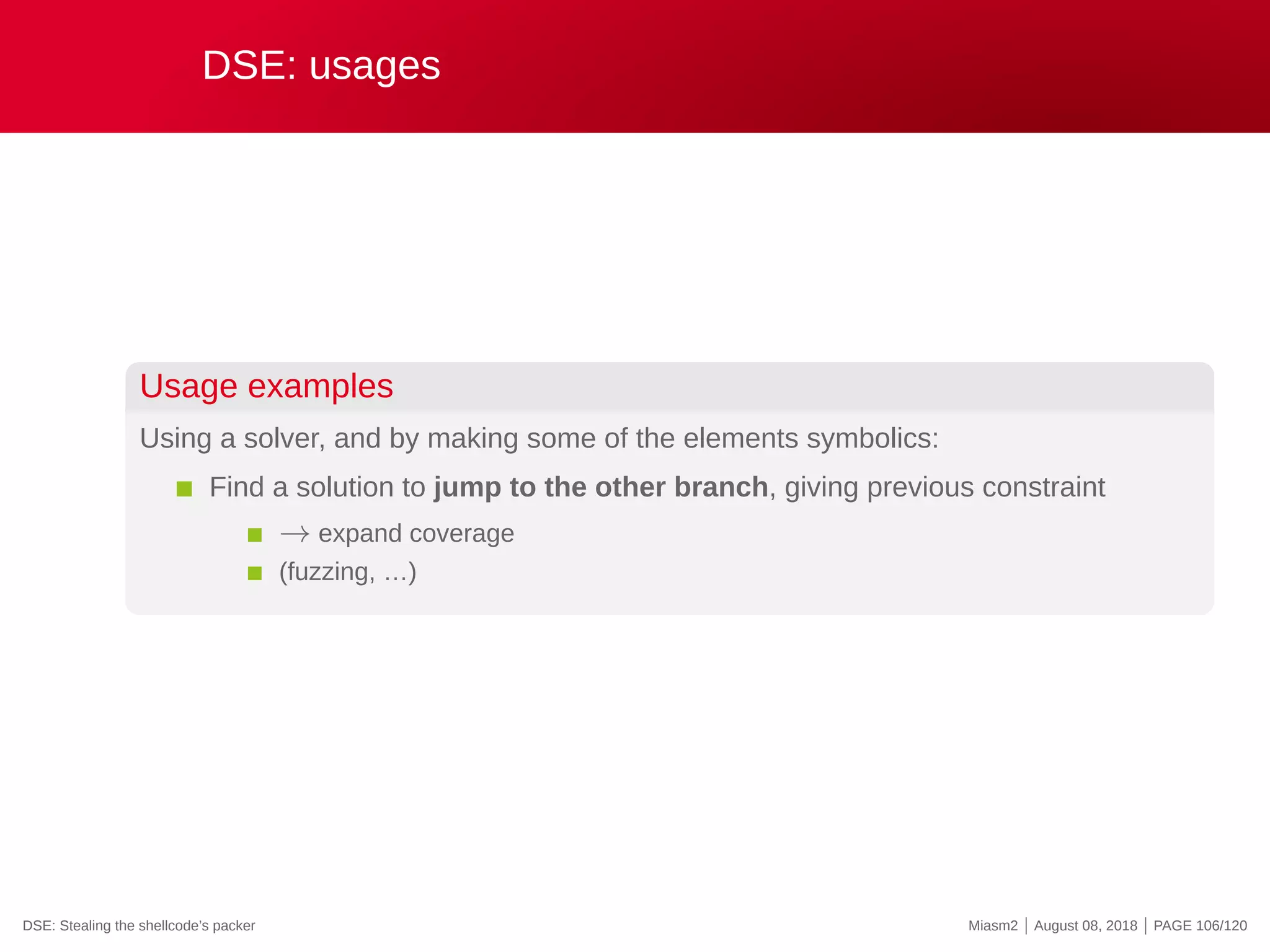DSE: usages
Usage examples
Using a solver, and by making some of the elements symbolics:
Find a solution to jump to the other branch, giving previous constraint
→ expand coverage
(fuzzing, …)
DSE: Stealing the shellcode’s packer Miasm2 | August 08, 2018 | PAGE 106/120
 