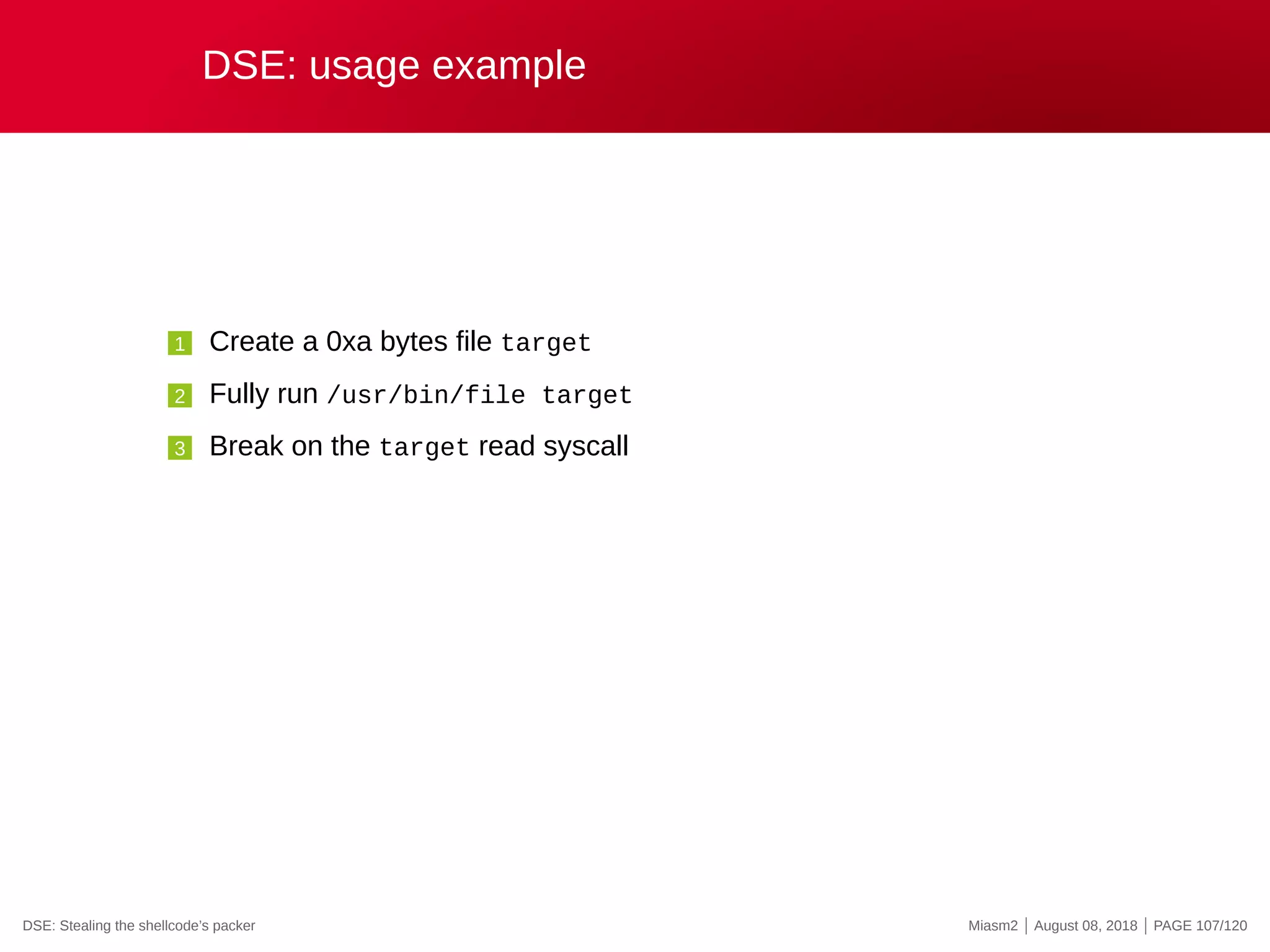 DSE: usage example
1 Create a 0xa bytes file target
2 Fully run /usr/bin/file target
3 Break on the target read syscall
DSE: Stealing the shellcode’s packer Miasm2 | August 08, 2018 | PAGE 107/120
 