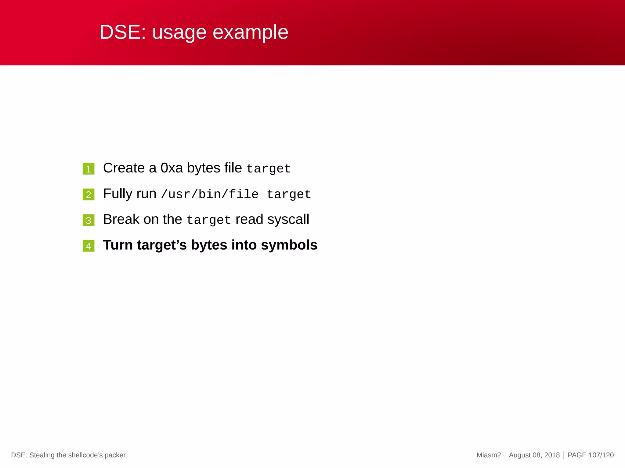 DSE: usage example
1 Create a 0xa bytes file target
2 Fully run /usr/bin/file target
3 Break on the target read syscall
4 Turn target’s bytes into symbols
DSE: Stealing the shellcode’s packer Miasm2 | August 08, 2018 | PAGE 107/120
 