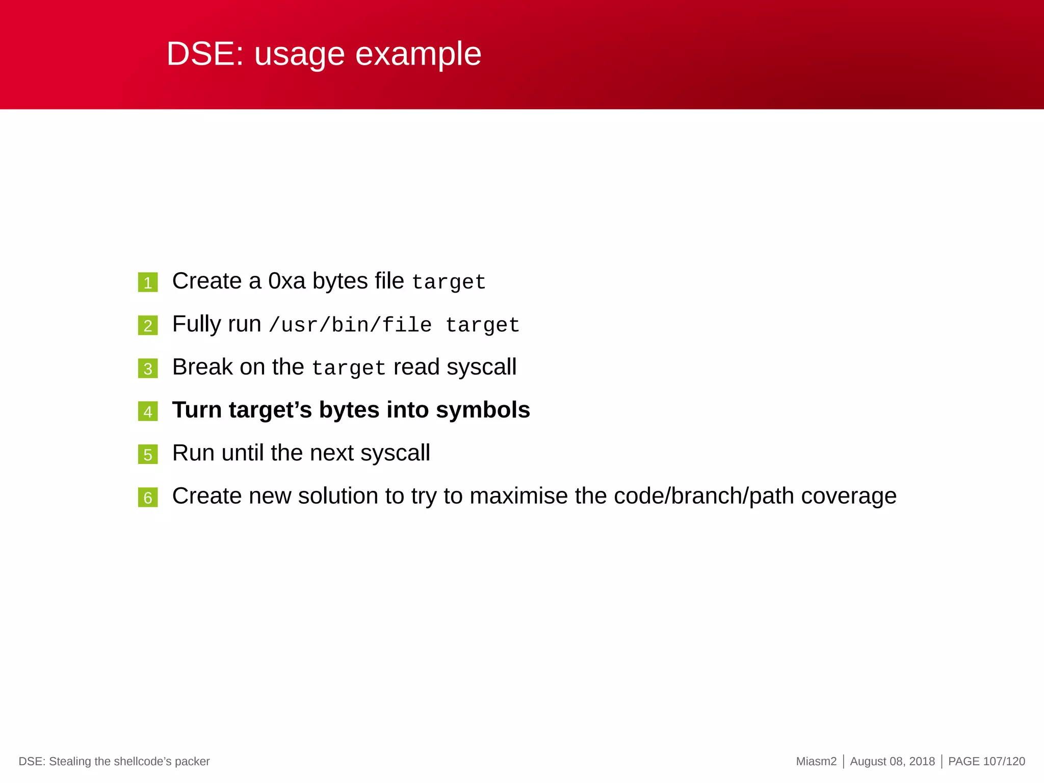 DSE: usage example
1 Create a 0xa bytes file target
2 Fully run /usr/bin/file target
3 Break on the target read syscall
4 Turn target’s bytes into symbols
5 Run until the next syscall
6 Create new solution to try to maximise the code/branch/path coverage
DSE: Stealing the shellcode’s packer Miasm2 | August 08, 2018 | PAGE 107/120
 