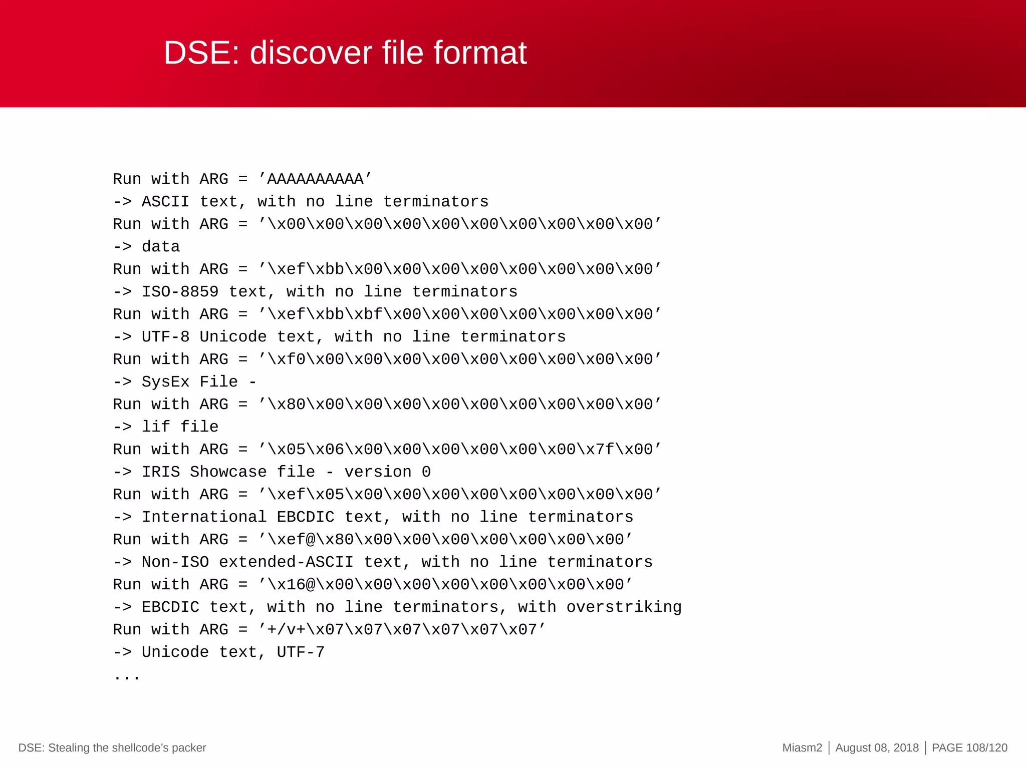 DSE: discover file format
Run with ARG = ’AAAAAAAAAA’
-> ASCII text, with no line terminators
Run with ARG = ’x00x00x00x00x00x00x00x00x00x00’
-> data
Run with ARG = ’xefxbbx00x00x00x00x00x00x00x00’
-> ISO-8859 text, with no line terminators
Run with ARG = ’xefxbbxbfx00x00x00x00x00x00x00’
-> UTF-8 Unicode text, with no line terminators
Run with ARG = ’xf0x00x00x00x00x00x00x00x00x00’
-> SysEx File -
Run with ARG = ’x80x00x00x00x00x00x00x00x00x00’
-> lif file
Run with ARG = ’x05x06x00x00x00x00x00x00x7fx00’
-> IRIS Showcase file - version 0
Run with ARG = ’xefx05x00x00x00x00x00x00x00x00’
-> International EBCDIC text, with no line terminators
Run with ARG = ’xef@x80x00x00x00x00x00x00x00’
-> Non-ISO extended-ASCII text, with no line terminators
Run with ARG = ’x16@x00x00x00x00x00x00x00x00’
-> EBCDIC text, with no line terminators, with overstriking
Run with ARG = ’+/v+x07x07x07x07x07x07’
-> Unicode text, UTF-7
...
DSE: Stealing the shellcode’s packer Miasm2 | August 08, 2018 | PAGE 108/120
 