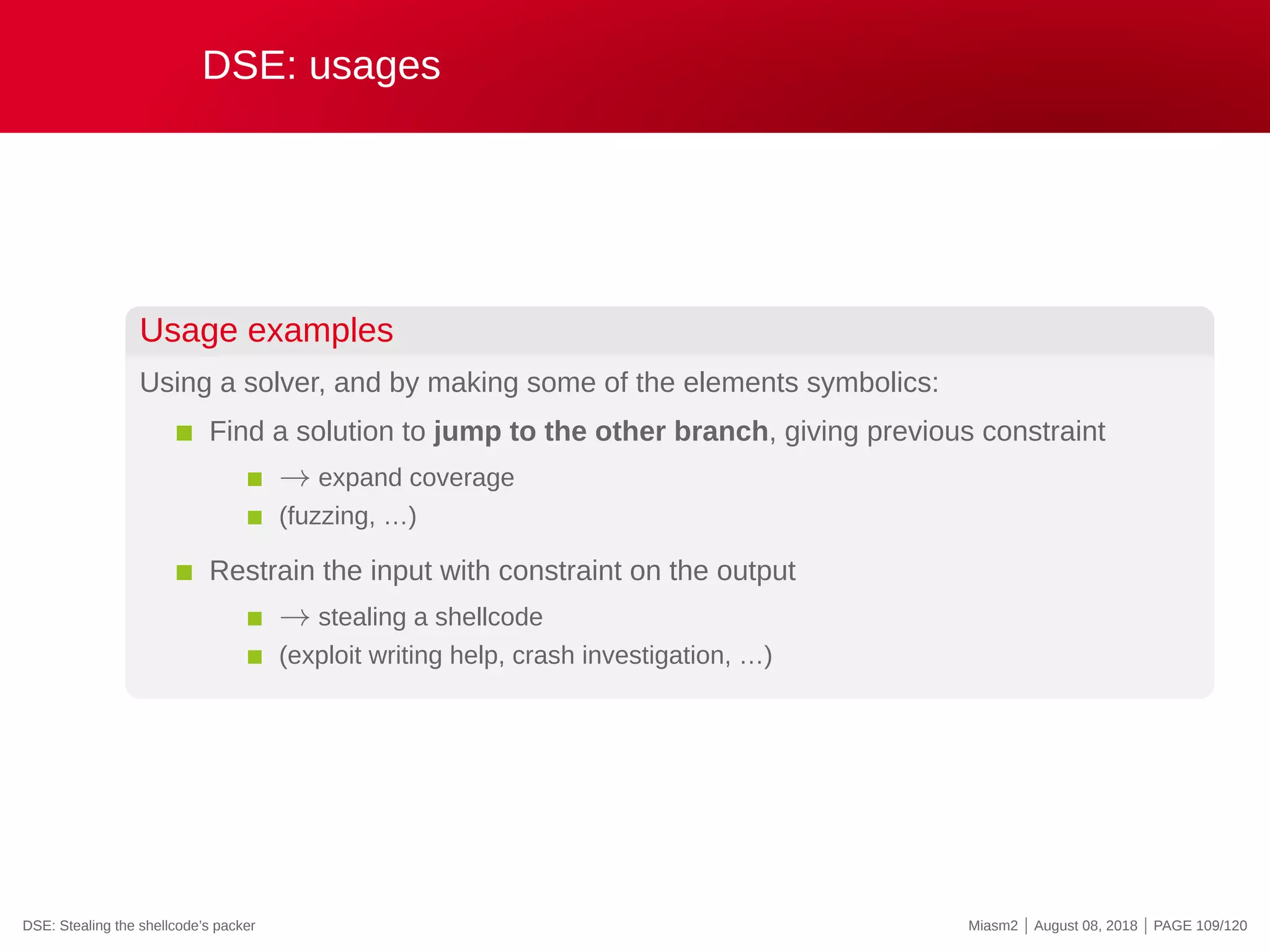 DSE: usages
Usage examples
Using a solver, and by making some of the elements symbolics:
Find a solution to jump to the other branch, giving previous constraint
→ expand coverage
(fuzzing, …)
Restrain the input with constraint on the output
→ stealing a shellcode
(exploit writing help, crash investigation, …)
DSE: Stealing the shellcode’s packer Miasm2 | August 08, 2018 | PAGE 109/120
 