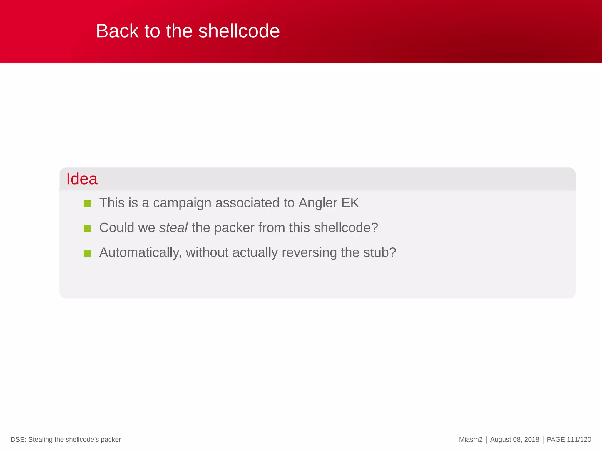 Back to the shellcode
Idea
This is a campaign associated to Angler EK
Could we steal the packer from this shellcode?
Automatically, without actually reversing the stub?
DSE: Stealing the shellcode’s packer Miasm2 | August 08, 2018 | PAGE 111/120
 