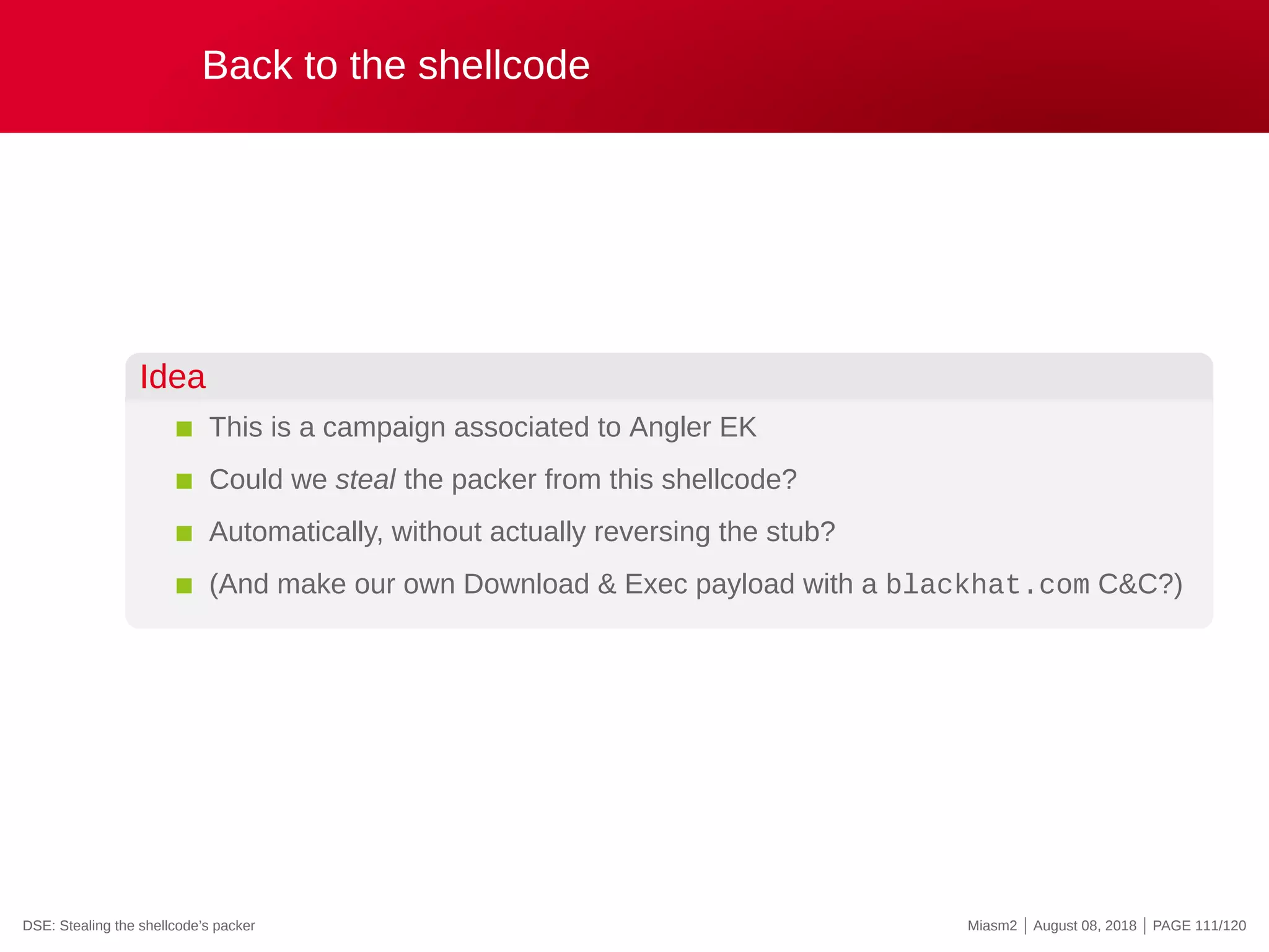 Back to the shellcode
Idea
This is a campaign associated to Angler EK
Could we steal the packer from this shellcode?
Automatically, without actually reversing the stub?
(And make our own Download & Exec payload with a blackhat.com C&C?)
DSE: Stealing the shellcode’s packer Miasm2 | August 08, 2018 | PAGE 111/120
 