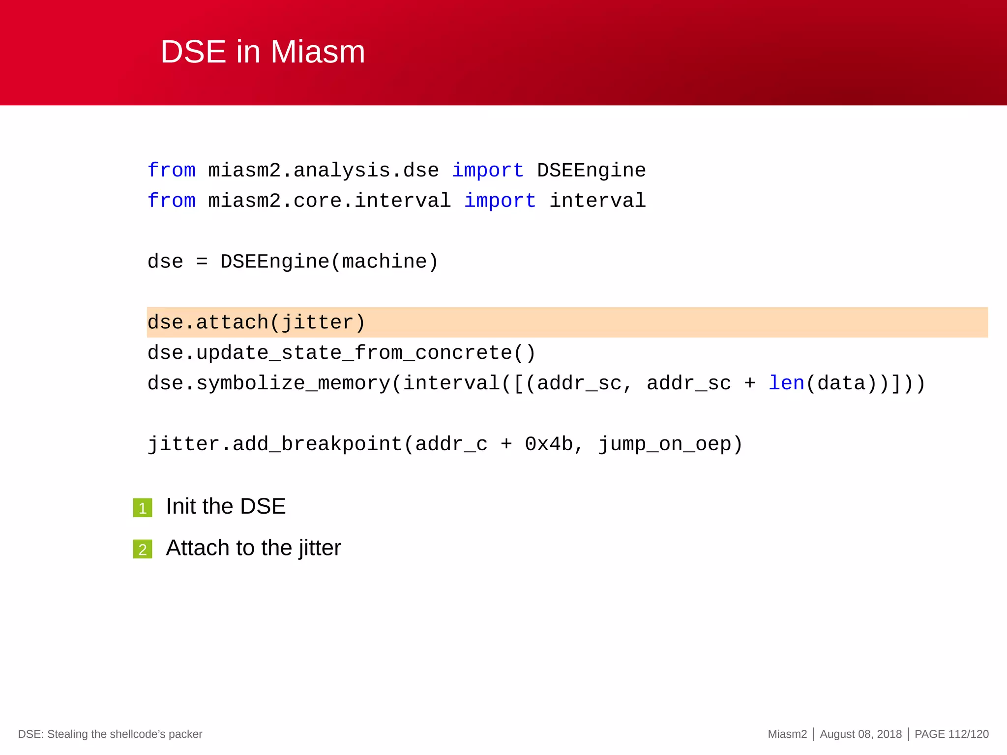 DSE in Miasm
from miasm2.analysis.dse import DSEEngine
from miasm2.core.interval import interval
dse = DSEEngine(machine)
dse.attach(jitter)
dse.update_state_from_concrete()
dse.symbolize_memory(interval([(addr_sc, addr_sc + len(data))]))
jitter.add_breakpoint(addr_c + 0x4b, jump_on_oep)
1 Init the DSE
2 Attach to the jitter
DSE: Stealing the shellcode’s packer Miasm2 | August 08, 2018 | PAGE 112/120
 