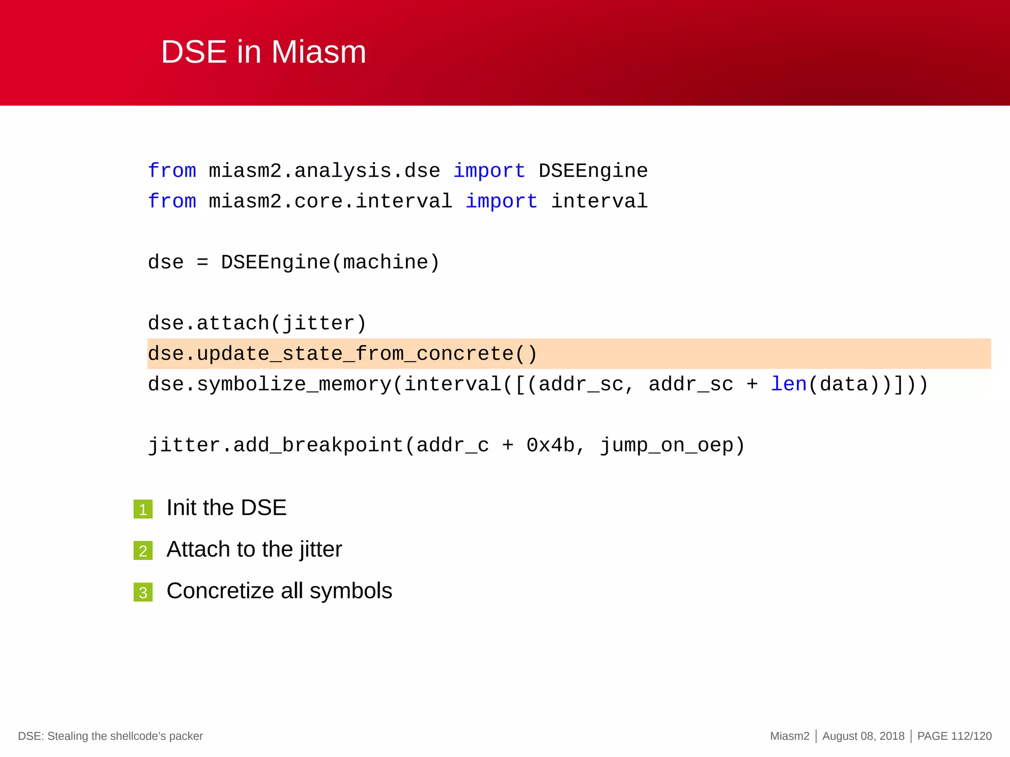 DSE in Miasm
from miasm2.analysis.dse import DSEEngine
from miasm2.core.interval import interval
dse = DSEEngine(machine)
dse.attach(jitter)
dse.update_state_from_concrete()
dse.symbolize_memory(interval([(addr_sc, addr_sc + len(data))]))
jitter.add_breakpoint(addr_c + 0x4b, jump_on_oep)
1 Init the DSE
2 Attach to the jitter
3 Concretize all symbols
DSE: Stealing the shellcode’s packer Miasm2 | August 08, 2018 | PAGE 112/120
 