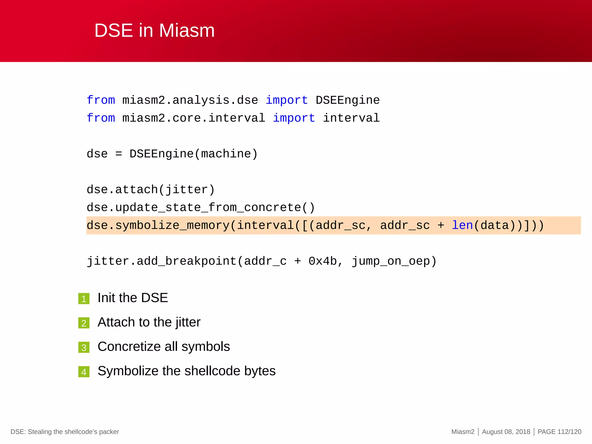 DSE in Miasm
from miasm2.analysis.dse import DSEEngine
from miasm2.core.interval import interval
dse = DSEEngine(machine)
dse.attach(jitter)
dse.update_state_from_concrete()
dse.symbolize_memory(interval([(addr_sc, addr_sc + len(data))]))
jitter.add_breakpoint(addr_c + 0x4b, jump_on_oep)
1 Init the DSE
2 Attach to the jitter
3 Concretize all symbols
4 Symbolize the shellcode bytes
DSE: Stealing the shellcode’s packer Miasm2 | August 08, 2018 | PAGE 112/120
 