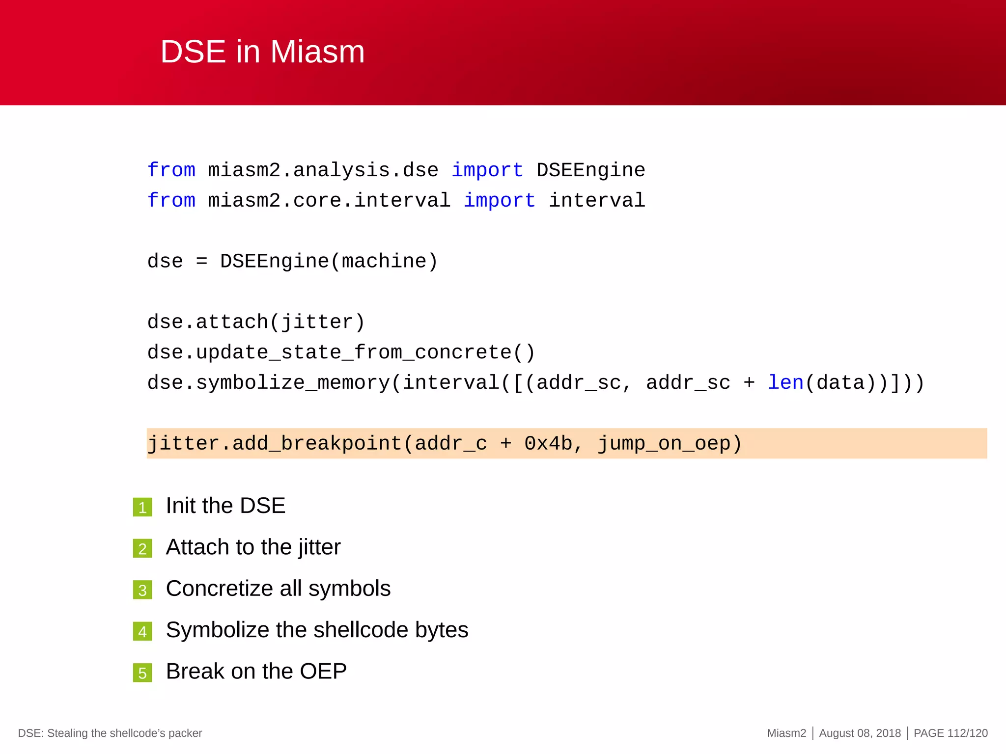 DSE in Miasm
from miasm2.analysis.dse import DSEEngine
from miasm2.core.interval import interval
dse = DSEEngine(machine)
dse.attach(jitter)
dse.update_state_from_concrete()
dse.symbolize_memory(interval([(addr_sc, addr_sc + len(data))]))
jitter.add_breakpoint(addr_c + 0x4b, jump_on_oep)
1 Init the DSE
2 Attach to the jitter
3 Concretize all symbols
4 Symbolize the shellcode bytes
5 Break on the OEP
DSE: Stealing the shellcode’s packer Miasm2 | August 08, 2018 | PAGE 112/120
 