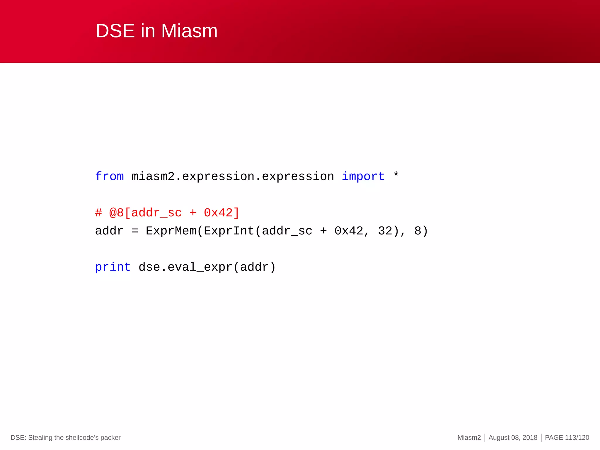 DSE in Miasm
from miasm2.expression.expression import *
# @8[addr_sc + 0x42]
addr = ExprMem(ExprInt(addr_sc + 0x42, 32), 8)
print dse.eval_expr(addr)
DSE: Stealing the shellcode’s packer Miasm2 | August 08, 2018 | PAGE 113/120
 