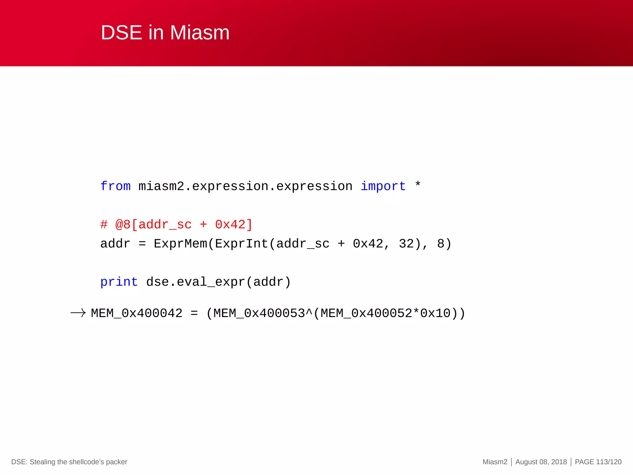 DSE in Miasm
from miasm2.expression.expression import *
# @8[addr_sc + 0x42]
addr = ExprMem(ExprInt(addr_sc + 0x42, 32), 8)
print dse.eval_expr(addr)
→ MEM_0x400042 = (MEM_0x400053^(MEM_0x400052*0x10))
DSE: Stealing the shellcode’s packer Miasm2 | August 08, 2018 | PAGE 113/120
 