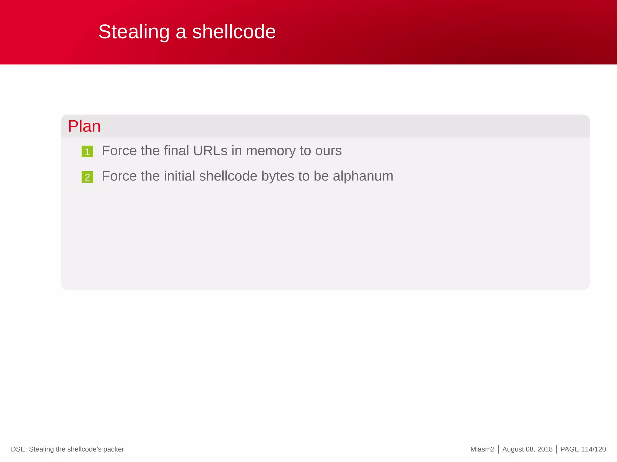 Stealing a shellcode
Plan
1 Force the final URLs in memory to ours
2 Force the initial shellcode bytes to be alphanum
DSE: Stealing the shellcode’s packer Miasm2 | August 08, 2018 | PAGE 114/120
 