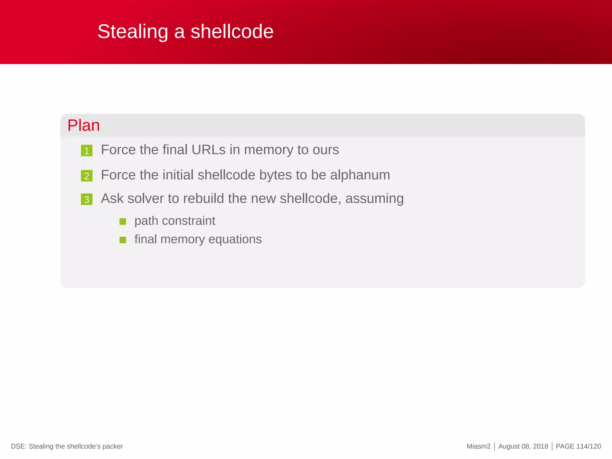 Stealing a shellcode
Plan
1 Force the final URLs in memory to ours
2 Force the initial shellcode bytes to be alphanum
3 Ask solver to rebuild the new shellcode, assuming
path constraint
final memory equations
DSE: Stealing the shellcode’s packer Miasm2 | August 08, 2018 | PAGE 114/120
 