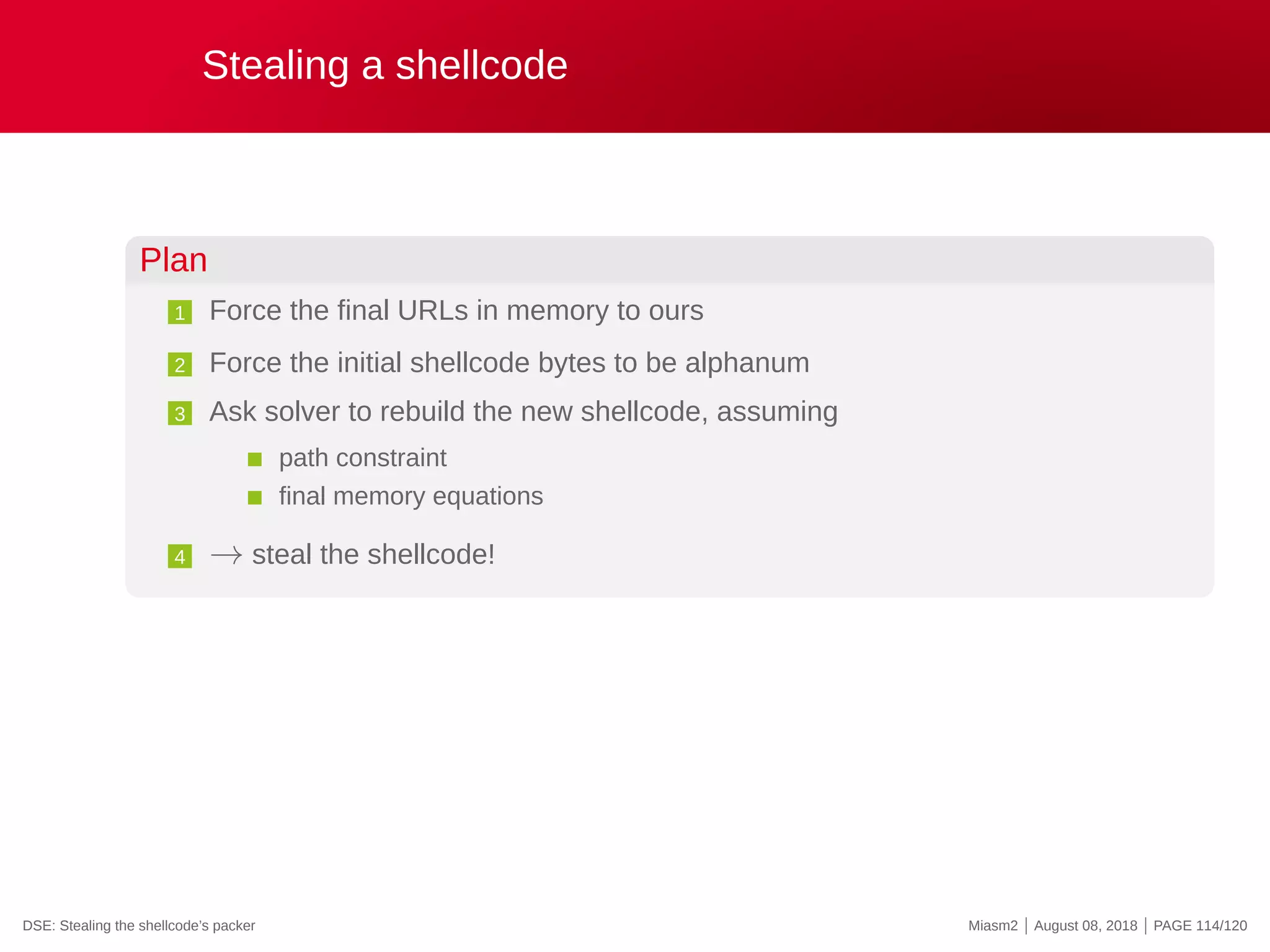 Stealing a shellcode
Plan
1 Force the final URLs in memory to ours
2 Force the initial shellcode bytes to be alphanum
3 Ask solver to rebuild the new shellcode, assuming
path constraint
final memory equations
4 → steal the shellcode!
DSE: Stealing the shellcode’s packer Miasm2 | August 08, 2018 | PAGE 114/120
 