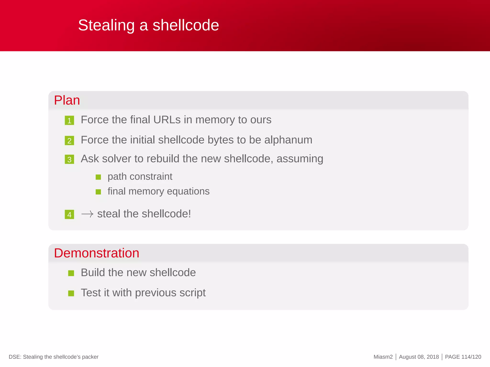 Stealing a shellcode
Plan
1 Force the final URLs in memory to ours
2 Force the initial shellcode bytes to be alphanum
3 Ask solver to rebuild the new shellcode, assuming
path constraint
final memory equations
4 → steal the shellcode!
Demonstration
Build the new shellcode
Test it with previous script
DSE: Stealing the shellcode’s packer Miasm2 | August 08, 2018 | PAGE 114/120
 