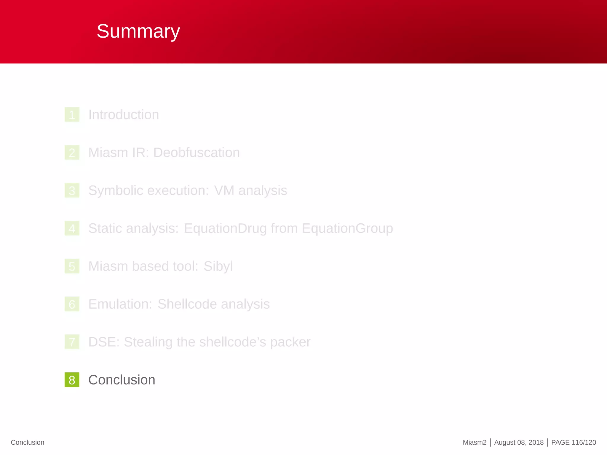 Summary
1 Introduction
2 Miasm IR: Deobfuscation
3 Symbolic execution: VM analysis
4 Static analysis: EquationDrug from EquationGroup
5 Miasm based tool: Sibyl
6 Emulation: Shellcode analysis
7 DSE: Stealing the shellcode’s packer
8 Conclusion
Conclusion Miasm2 | August 08, 2018 | PAGE 116/120
 