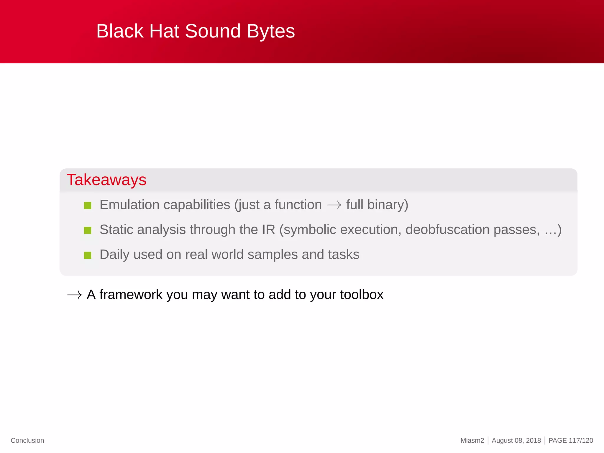 Black Hat Sound Bytes
Takeaways
Emulation capabilities (just a function → full binary)
Static analysis through the IR (symbolic execution, deobfuscation passes, …)
Daily used on real world samples and tasks
→ A framework you may want to add to your toolbox
Conclusion Miasm2 | August 08, 2018 | PAGE 117/120
 