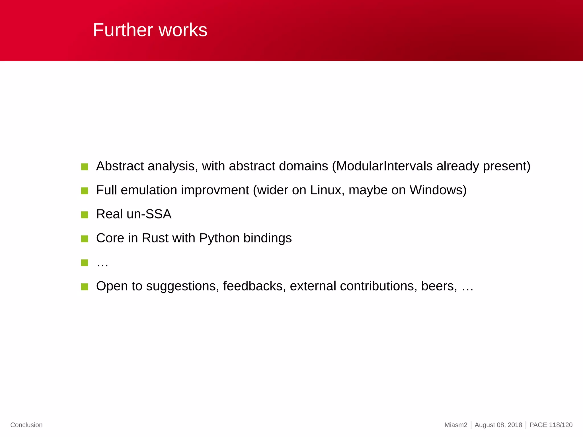 Further works
Abstract analysis, with abstract domains (ModularIntervals already present)
Full emulation improvment (wider on Linux, maybe on Windows)
Real un-SSA
Core in Rust with Python bindings
…
Open to suggestions, feedbacks, external contributions, beers, …
Conclusion Miasm2 | August 08, 2018 | PAGE 118/120
 