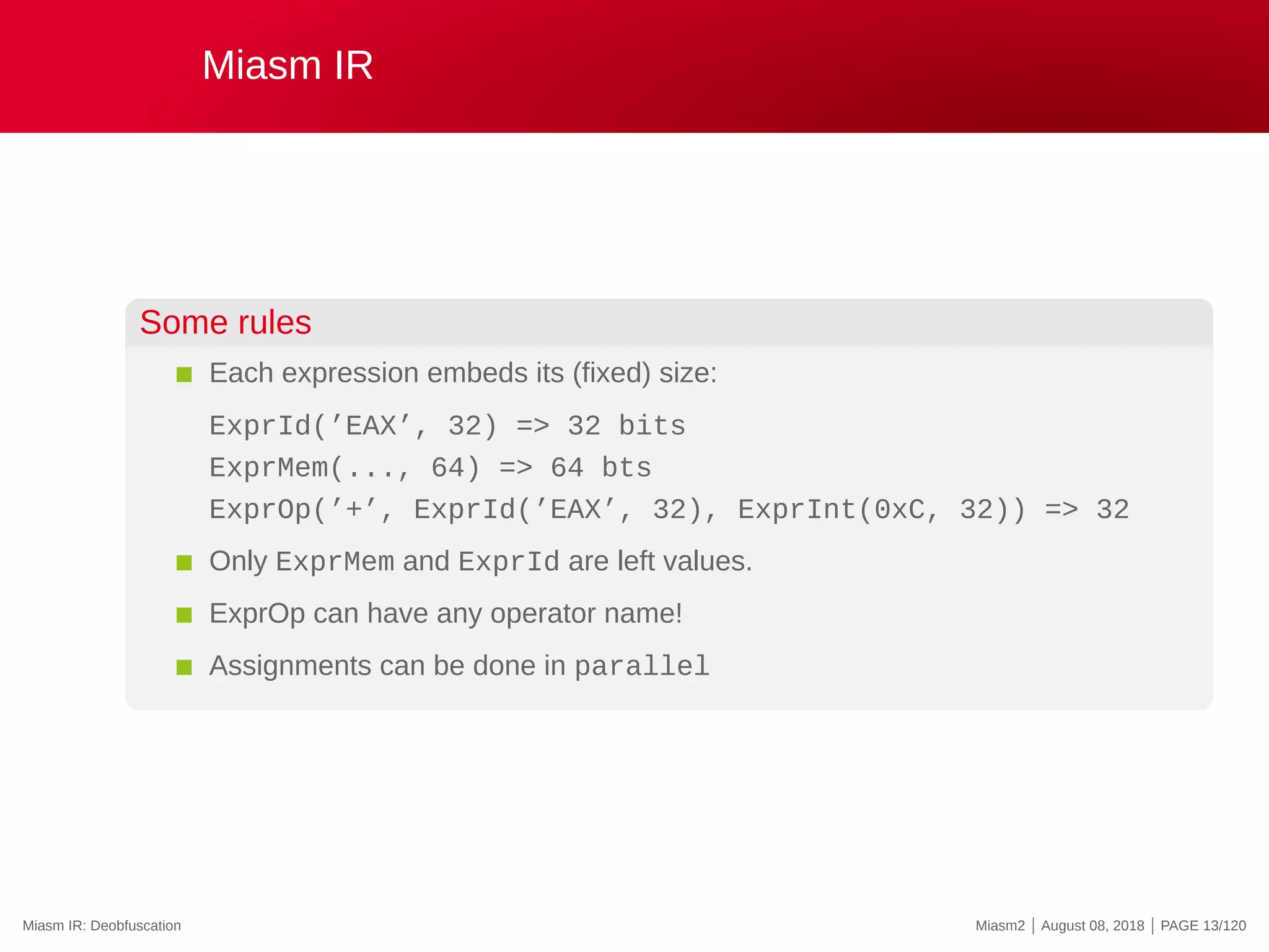 Miasm IR
Some rules
Each expression embeds its (fixed) size:
ExprId(’EAX’, 32) => 32 bits
ExprMem(..., 64) => 64 bts
ExprOp(’+’, ExprId(’EAX’, 32), ExprInt(0xC, 32)) => 32
Only ExprMem and ExprId are left values.
ExprOp can have any operator name!
Assignments can be done in parallel
Miasm IR: Deobfuscation Miasm2 | August 08, 2018 | PAGE 13/120
 