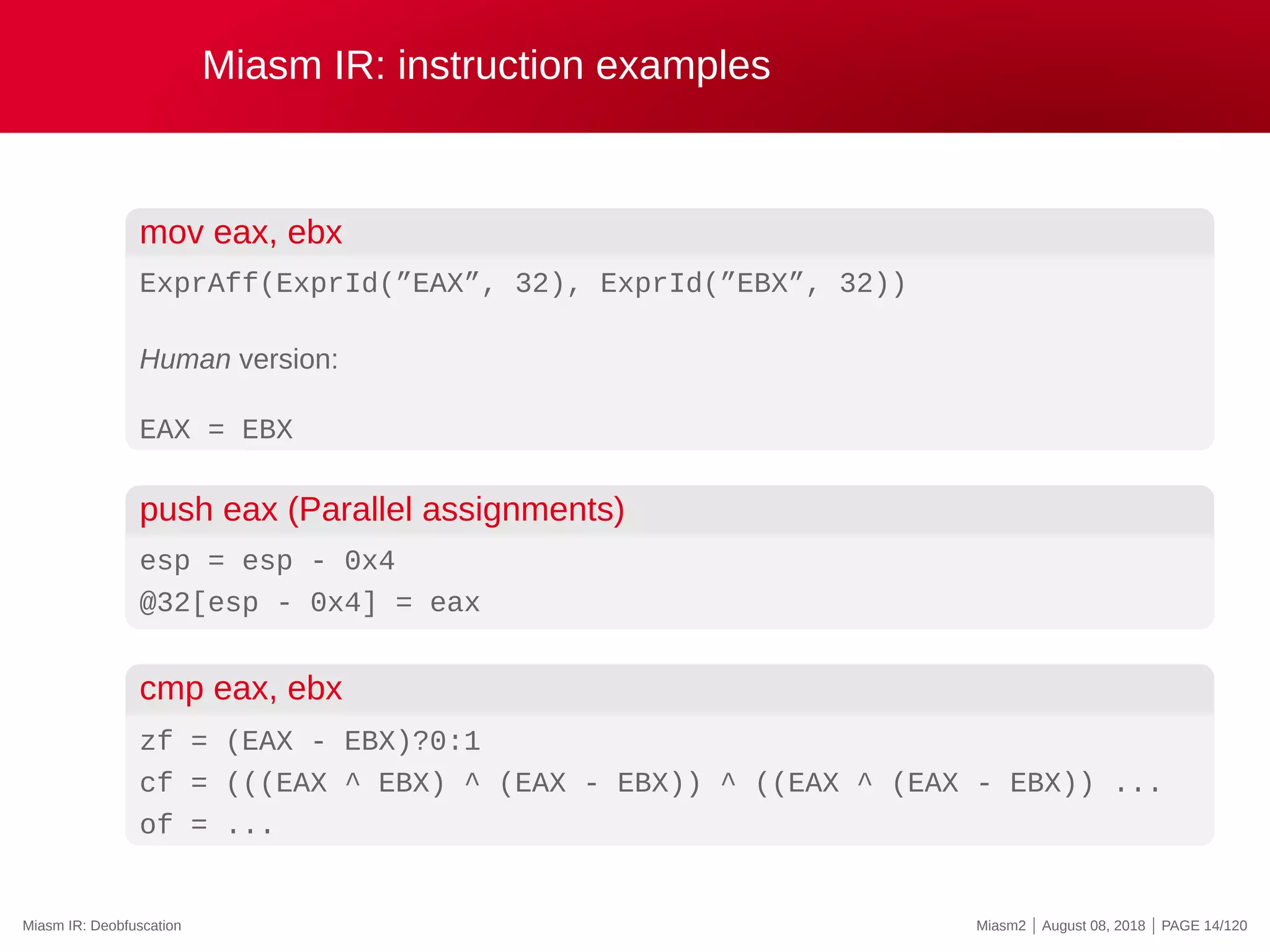 Miasm IR: instruction examples
mov eax, ebx
ExprAff(ExprId(”EAX”, 32), ExprId(”EBX”, 32))
Human version:
EAX = EBX
push eax (Parallel assignments)
esp = esp - 0x4
@32[esp - 0x4] = eax
cmp eax, ebx
zf = (EAX - EBX)?0:1
cf = (((EAX ^ EBX) ^ (EAX - EBX)) ^ ((EAX ^ (EAX - EBX)) ...
of = ...
Miasm IR: Deobfuscation Miasm2 | August 08, 2018 | PAGE 14/120
 