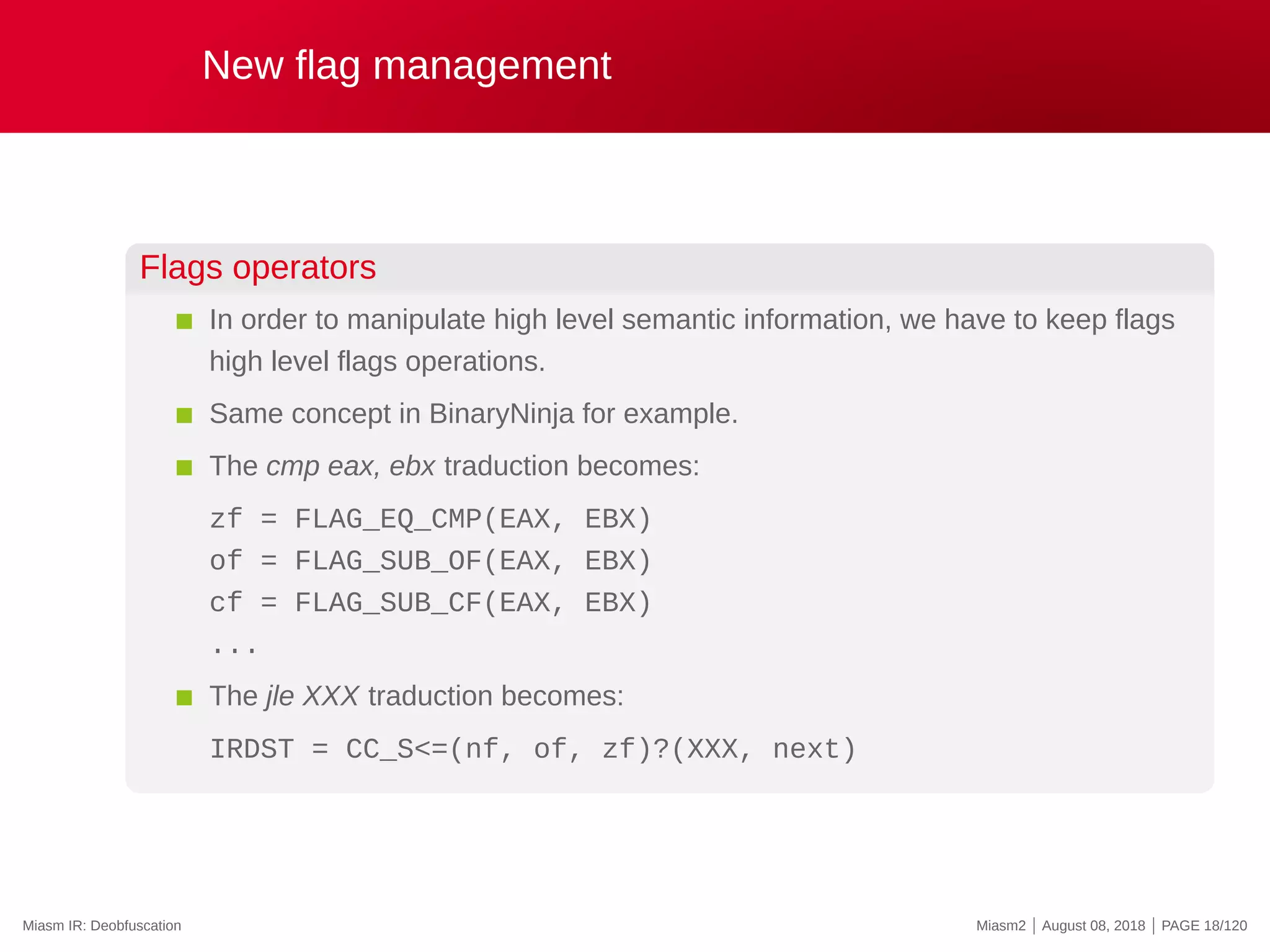 New flag management
Flags operators
In order to manipulate high level semantic information, we have to keep flags
high level flags operations.
Same concept in BinaryNinja for example.
The cmp eax, ebx traduction becomes:
zf = FLAG_EQ_CMP(EAX, EBX)
of = FLAG_SUB_OF(EAX, EBX)
cf = FLAG_SUB_CF(EAX, EBX)
...
The jle XXX traduction becomes:
IRDST = CC_S<=(nf, of, zf)?(XXX, next)
Miasm IR: Deobfuscation Miasm2 | August 08, 2018 | PAGE 18/120
 